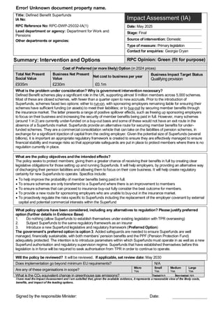Error! Unknown document property name.
Title: Defined Benefit Superfunds
IA No:
RPC Reference No: RPC-DWP-25032-IA(1)
Lead department or agency: Department for Work and
Pensions
Other departments or agencies:
Impact Assessment (IA)
Date: May 2025
Stage: Final
Source of intervention: Domestic
Type of measure: Primary legislation
Contact for enquiries: Georgia Cryan
Summary: Intervention and Options RPC Opinion: Green (fit for purpose)
Cost of Preferred (or more likely) Option (in 2024 prices)
Total Net Present
Social Value
Business Net Present
Value
Net cost to business per year
Business Impact Target Status
Qualifying provision
£935m £230m £0.1m
What is the problem under consideration? Why is government intervention necessary?
Defined Benefit schemes play a significant role in the UK, supporting almost 9 million members across 5,000 schemes.
Most of these are closed schemes, with fewer than a quarter open to new accruals. Prior to the introduction of
Superfunds, schemes faced two options: either to run-on, with sponsoring employers remaining liable for ensuring their
schemes have sufficient funding (or assets) to meet their liabilities; or to buy-out by securing member benefits through
the insurance market. The latter presents a range of positive spillover effects, such as freeing up sponsoring employers
to focus on their business and increasing the security of member benefits being paid in full. However, many schemes
(around 1 in 2) are currently under-funded on a buy-out basis and some of these would not have an exit route in the
absence of a Superfunds market. Superfunds provide an alternative route for securing member benefits for under-
funded schemes. They are a commercial consolidation vehicle that can take on the liabilities of pension schemes, in
exchange for a significant injection of capital from the ceding employer. Given the potential size of Superfunds (several
billions), it is important an appropriate regulatory framework is created to ensure they are effectively managed to ensure
financial stability and manage risks so that appropriate safeguards are put in place to protect members where there is no
regulation currently in place.
What are the policy objectives and the intended effects?
The policy seeks to protect members; giving them a greater chance of receiving their benefits in full by creating clear
legislative obligations for those setting up and running Superfunds. It will help employers, by providing an alternative way
of discharging their pension liabilities and allowing them to focus on their core business. It will help create regulatory
certainty for new Superfunds to operate. Specifics include:
• To help improve the probability of member benefits being paid in full.
• To ensure schemes are only transferred to a Superfund where there is an improvement to members
• To ensure schemes that can proceed to insurance buy-out fully consider the best outcome for members.
• To provide a new route for sponsoring employers who are unable to buy-out in the insurance market.
• To proactively regulate the risks specific to Superfunds including the replacement of the employer covenant by external
capital and potential commercial interests within the Superfund
What policy options have been considered, including any alternatives to regulation? Please justify preferred
option (further details in Evidence Base)
1. Do nothing (allow Superfunds to establish themselves under existing legislation with TPR overseeing)
2. Subject Superfunds to the same regulatory framework as an insurer
3. Introduce a new Superfund legislative and regulatory framework (Preferred Option)
The government’s preferred option is option 3. Added safeguards are needed to ensure Superfunds are well
managed, financially sustainable, with both members’ pension benefits and the PPF (Pension Protection Fund)
adequately protected. The intention is to introduce parameters within which Superfunds must operate in as well as a new
Superfund authorisation and regulatory supervision regime. Superfunds that have established themselves before this
legislation is in force will be required to seek authorisation from TPR in order to continue to operate.
Will the policy be reviewed? It will be reviewed. If applicable, set review date: May 2030
Does implementation go beyond minimum EU requirements? N/A
Are any of these organisations in scope?
Micro
Yes
Small
Yes
Medium
Yes
Large
Yes
What is the CO2 equivalent change in greenhouse gas emissions? Traded:N/A Non-traded: N/A
I have read the Impact Assessment and I am satisfied that, given the available evidence, it represents a reasonable view of the likely costs,
benefits, and impact of the leading options.
Signed by the responsible Minister: Date:
 