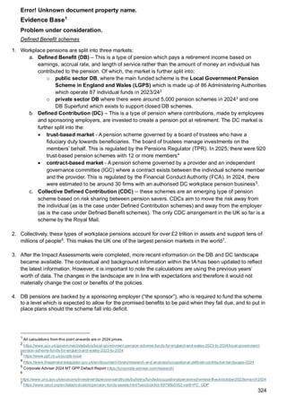 Error! Unknown document property name.
324
Evidence Base1
Problem under consideration.
Defined Benefit schemes
1. Workplace pensions are split into three markets:
a. Defined Benefit (DB) – This is a type of pension which pays a retirement income based on
earnings, accrual rate, and length of service rather than the amount of money an individual has
contributed to the pension. Of which, the market is further split into:
o public sector DB, where the main funded scheme is the Local Government Pension
Scheme in England and Wales (LGPS) which is made up of 86 Administering Authorities
which operate 87 individual funds in 2023/242
o private sector DB where there were around 5,000 pension schemes in 20243
and one
DB Superfund which exists to support closed DB schemes.
b. Defined Contribution (DC) – This is a type of pension where contributions, made by employees
and sponsoring employers, are invested to create a pension pot at retirement. The DC market is
further split into the:
• trust-based market - A pension scheme governed by a board of trustees who have a
fiduciary duty towards beneficiaries. The board of trustees manage investments on the
members’ behalf. This is regulated by the Pensions Regulator (TPR). In 2025, there were 920
trust-based pension schemes with 12 or more members4
• contract-based market - A pension scheme governed by a provider and an independent
governance committee (IGC) where a contract exists between the individual scheme member
and the provider. This is regulated by the Financial Conduct Authority (FCA). In 2024, there
were estimated to be around 30 firms with an authorised DC workplace pension business5
.
c. Collective Defined Contribution (CDC) – these schemes are an emerging type of pension
scheme based on risk sharing between pension savers. CDCs aim to move the risk away from
the individual (as is the case under Defined Contribution schemes) and away from the employer
(as is the case under Defined Benefit schemes). The only CDC arrangement in the UK so far is a
scheme by the Royal Mail.
2. Collectively, these types of workplace pensions account for over £2 trillion in assets and support tens of
millions of people6
. This makes the UK one of the largest pension markets in the world7
.
3. After the Impact Assessments were completed, more recent information on the DB and DC landscape
became available. The contextual and background information within the IA has been updated to reflect
the latest information. However, it is important to note the calculations are using the previous years’
worth of data. The changes in the landscape are in line with expectations and therefore it would not
materially change the cost or benefits of the policies.
4. DB pensions are backed by a sponsoring employer (“the sponsor”), who is required to fund the scheme
to a level which is expected to allow for the promised benefits to be paid when they fall due, and to put in
place plans should the scheme fall into deficit.
1
All calculations from this point onwards are in 2024 prices.
2
https://www.gov.uk/government/statistics/local-government-pension-scheme-funds-for-england-and-wales-2023-to-2024/local-government-
pension-scheme-funds-for-england-and-wales-2023-to-2024
3
https://www.ppf.co.uk/purple-book
4
https://www.thepensionsregulator.gov.uk/en/document-library/research-and-analysis/occupational-defined-contribution-landscape-2024
5
Corporate Adviser 2024 MT GPP Default Report https://corporate-adviser.com/research/
6
https://www.ons.gov.uk/economy/investmentspensionsandtrusts/bulletins/fundedoccupationalpensionschemesintheuk/october2023tomarch2024
7
https://www.oecd.org/en/data/indicators/pension-funds-assets.html?oecdcontrol-69798b0352-var8=PC_GDP
 