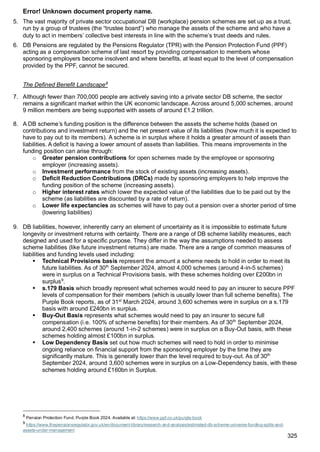 Error! Unknown document property name.
325
5. The vast majority of private sector occupational DB (workplace) pension schemes are set up as a trust,
run by a group of trustees (the “trustee board”) who manage the assets of the scheme and who have a
duty to act in members’ collective best interests in line with the scheme’s trust deeds and rules.
6. DB Pensions are regulated by the Pensions Regulator (TPR) with the Pension Protection Fund (PPF)
acting as a compensation scheme of last resort by providing compensation to members whose
sponsoring employers become insolvent and where benefits, at least equal to the level of compensation
provided by the PPF, cannot be secured.
The Defined Benefit Landscape8
7. Although fewer than 700,000 people are actively saving into a private sector DB scheme, the sector
remains a significant market within the UK economic landscape. Across around 5,000 schemes, around
9 million members are being supported with assets of around £1.2 trillion.
8. A DB scheme’s funding position is the difference between the assets the scheme holds (based on
contributions and investment return) and the net present value of its liabilities (how much it is expected to
have to pay out to its members). A scheme is in surplus where it holds a greater amount of assets than
liabilities. A deficit is having a lower amount of assets than liabilities. This means improvements in the
funding position can arise through:
o Greater pension contributions for open schemes made by the employee or sponsoring
employer (increasing assets).
o Investment performance from the stock of existing assets (increasing assets).
o Deficit Reduction Contributions (DRCs) made by sponsoring employers to help improve the
funding position of the scheme (increasing assets).
o Higher interest rates which lower the expected value of the liabilities due to be paid out by the
scheme (as liabilities are discounted by a rate of return).
o Lower life expectancies as schemes will have to pay out a pension over a shorter period of time
(lowering liabilities)
9. DB liabilities, however, inherently carry an element of uncertainty as it is impossible to estimate future
longevity or investment returns with certainty. There are a range of DB scheme liability measures, each
designed and used for a specific purpose. They differ in the way the assumptions needed to assess
scheme liabilities (like future investment returns) are made. There are a range of common measures of
liabilities and funding levels used including:
▪ Technical Provisions basis represent the amount a scheme needs to hold in order to meet its
future liabilities. As of 30th
September 2024, almost 4,000 schemes (around 4-in-5 schemes)
were in surplus on a Technical Provisions basis, with these schemes holding over £200bn in
surplus9
.
▪ s.179 Basis which broadly represent what schemes would need to pay an insurer to secure PPF
levels of compensation for their members (which is usually lower than full scheme benefits). The
Purple Book reports, as of 31st
March 2024, around 3,600 schemes were in surplus on a s.179
basis with around £240bn in surplus.
▪ Buy-Out Basis represents what schemes would need to pay an insurer to secure full
compensation (i.e. 100% of scheme benefits) for their members. As of 30th
September 2024,
around 2,400 schemes (around 1-in-2 schemes) were in surplus on a Buy-Out basis, with these
schemes holding almost £100bn in surplus.
▪ Low Dependency Basis set out how much schemes will need to hold in order to minimise
ongoing reliance on financial support from the sponsoring employer by the time they are
significantly mature. This is generally lower than the level required to buy-out. As of 30th
September 2024, around 3,600 schemes were in surplus on a Low-Dependency basis, with these
schemes holding around £160bn in Surplus.
8
Pension Protection Fund. Purple Book 2024. Available at: https://www.ppf.co.uk/purple-book
9
https://www.thepensionsregulator.gov.uk/en/document-library/research-and-analysis/estimated-db-scheme-universe-funding-splits-and-
assets-under-management
 