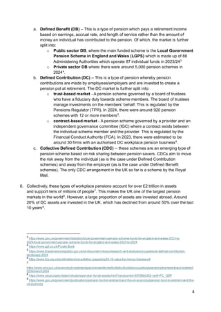 4
a. Defined Benefit (DB) – This is a type of pension which pays a retirement income
based on earnings, accrual rate, and length of service rather than the amount of
money an individual has contributed to the pension. Of which, the market is further
split into:
o Public sector DB, where the main funded scheme is the Local Government
Pension Scheme in England and Wales (LGPS) which is made up of 86
Administering Authorities which operate 87 individual funds in 2023/243
o Private sector DB where there were around 5,000 pension schemes in
20244
.
b. Defined Contribution (DC) – This is a type of pension whereby pension
contributions are made by employees/employers and are invested to create a
pension pot at retirement. The DC market is further split into:
o trust-based market - A pension scheme governed by a board of trustees
who have a fiduciary duty towards scheme members. The board of trustees
manage investments on the members’ behalf. This is regulated by the
Pensions Regulator (TPR). In 2024, there were around 920 pension
schemes with 12 or more members5
.
o contract-based market - A pension scheme governed by a provider and an
independent governance committee (IGC) where a contract exists between
the individual scheme member and the provider. This is regulated by the
Financial Conduct Authority (FCA). In 2023, there were estimated to be
around 30 firms with an authorised DC workplace pension business6
.
c. Collective Defined Contribution (CDC) – these schemes are an emerging type of
pension scheme based on risk sharing between pension savers. CDCs aim to move
the risk away from the individual (as is the case under Defined Contribution
schemes) and away from the employer (as is the case under Defined Benefit
schemes). The only CDC arrangement in the UK so far is a scheme by the Royal
Mail.
6. Collectively, these types of workplace pensions account for over £2 trillion in assets
and support tens of millions of people7
. This makes the UK one of the largest pension
markets in the world8
. However, a large proportion of assets are invested abroad. Around
20% of DC assets are invested in the UK, which has declined from around 50% over the last
10 years9
.
3
https://www.gov.uk/government/statistics/local-government-pension-scheme-funds-for-england-and-wales-2023-to-
2024/local-government-pension-scheme-funds-for-england-and-wales-2023-to-2024
4
https://www.ppf.co.uk/Purple-Book
5
https://www.thepensionsregulator.gov.uk/en/document-library/research-and-analysis/occupational-defined-contribution-
landscape-2024
6
https://www.fca.org.uk/publications/consultation-papers/cp24-16-value-for-money-framework
7
https://www.ons.gov.uk/economy/investmentspensionsandtrusts/bulletins/fundedoccupationalpensionschemesintheuk/october2
023tomarch2024
8
https://www.oecd.org/en/data/indicators/pension-funds-assets.html?oecdcontrol-69798b0352-var8=PC_GDP
9
https://www.gov.uk/government/publications/pension-fund-investment-and-the-uk-economy/pension-fund-investment-and-the-
uk-economy
 