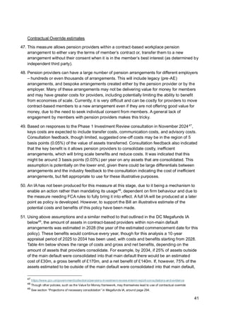 41
Contractual Override estimates
47. This measure allows pension providers within a contract-based workplace pension
arrangement to either vary the terms of member’s contract or, transfer them to a new
arrangement without their consent when it is in the member’s best interest (as determined by
independent third party).
48. Pension providers can have a large number of pension arrangements for different employers
– hundreds or even thousands of arrangements. This will include legacy (pre-AE)
arrangements, and bespoke arrangements created either by the pension provider or by the
employer. Many of these arrangements may not be delivering value for money for members
and may have greater costs for providers, including potentially limiting the ability to benefit
from economies of scale. Currently, it is very difficult and can be costly for providers to move
contract-based members to a new arrangement even if they are not offering good value for
money, due to the need to seek individual consent from members. A general lack of
engagement by members with pension providers makes this tricky.
49. Based on responses to the Phase 1 Investment Review consultation in November 202447
,
keys costs are expected to include transfer costs, communication costs, and advisory costs.
Consultation feedback, though limited, suggested one-off costs may be in the region of 5
basis points (0.05%) of the value of assets transferred. Consultation feedback also indicated
that the key benefit is it allows pension providers to consolidate costly, inefficient
arrangements, which will bring scale benefits and reduce costs. It was indicated that this
might be around 3 basis points (0.03%) per year on any assets that are consolidated. This
assumption is potentially on the lower end, given there could be large differentials between
arrangements and the industry feedback to the consultation indicating the cost of inefficient
arrangements, but felt appropriate to use for these illustrative purposes.
50. An IA has not been produced for this measure at this stage, due to it being a mechanism to
enable an action rather than mandating its usage48
, dependent on firm behaviour and due to
the measure needing FCA rules to fully bring it into effect. A full IA will be produced at a later
point as policy is developed. However, to support the Bill an illustrative estimate of the
potential costs and benefits of this policy have been made.
51. Using above assumptions and a similar method to that outlined in the DC Megafunds IA
below49
, the amount of assets in contract-based providers within non-main default
arrangements was estimated in 2028 (the year of the estimated commencement date for this
policy). These benefits would continue every year, though for this analysis a 10-year
appraisal period of 2025 to 2034 has been used, with costs and benefits starting from 2028.
Table 4m below shows the range of costs and gross and net benefits, depending on the
amount of assets that providers consolidate. For example, by 2034, if 25% of assets outside
of the main default were consolidated into that main default there would be an estimated
cost of £30m, a gross benefit of £170m, and a net benefit of £140m. If, however, 75% of the
assets estimated to be outside of the main default were consolidated into that main default,
47
https://www.gov.uk/government/collections/pensions-investment-review-interim-report-consultations-and-evidence
48
Though other policies, such as the Value for Money framework, may themselves lead to use of contractual override
49
See section “Projections of necessary consolidation” in Megafunds IA, around page 294.
 