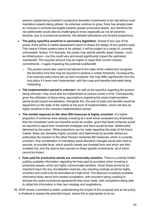 43
pension capital being invested in productive domestic investments to be met without such
mandation powers being utilised. As schemes continue to grow, there has already been
an increase in scheme-set targets towards greater productive assets, and therefore the
net additionality would also be challenging to know (especially as not all schemes
disclose, due to commercial sensitivity the detailed allocations and forward projections).
• The policy specifics would be in secondary legislation: Ahead of any use of the
power, there will be a market assessment report to shape the design of any powers used.
This means if these powers were to be utilised, it will be subject to a range of, currently
unknowable, factors. For example, the power may specify specific asset classes - such
as infrastructure – but this could vary and would significantly impact the estimated
cost/benefit. The required amount may be higher or lower than current industry
commitments – hugely impacting the potential cost/benefit.
o The powers would also need to be tailored to the state of the market and recognise
the transition time that may be required to achieve a certain threshold. Consequently,
if an example policy were set out and monetised, this may differ significantly from the
true policy if it were ever implemented, with the costs and benefits estimated being
misleading.
• The implementation period is unknown: As well as the specifics regarding the powers
being unknown, they could also be implemented at various points in time. Consequently,
given the utilisation of discounting, assumptions regarding the exact implementation
period would impact monetisation. Alongside this, the size of costs and benefits would be
dependent on the state of the market at the point of implementation, which will also be
highly sensitive to the unknown implementation period.
• The market response to the other Bill measures is highly uncertain: If a higher
proportion of schemes were already investing at a level which exceeded any thresholds,
then the monetised costs and benefits would be smaller, given that fewer schemes would
be required to adjust their investment strategies and there would be less ‘additionality’
delivered by the power. While projections can be made regarding the state of the future
market, these are ultimately highly uncertain and determined by provider behaviour,
particularly the reaction to the other Pension Schemes Bill measures, which is currently
uncertain. Any monetisation of mandatory asset allocation changes would also have to
assume, at provider level, which specific assets are divested from and which are then
invested into, and the returns then earned on these specific investments, all of which
cannot be known.
• Fees paid for productive assets are commercially sensitive: There is currently limited
publicly available information regarding the fees paid by providers when investing in
productive assets, which are highly commercially sensitive. Given these would be an
important input into any monetisation exercise, any resulting costings would be highly
uncertain and could only be estimated at a high-level. The absence of publicly available
information likely stems from market competition, with providers being unwilling to
disclose the exact commercial agreements they have made, with competitors being able
to utilise this information in their own strategy and negotiations.
55. DWP remain committed to better understanding the impact of this proposal and as the policy
is finalised to assess the potential impact, where this is appropriate to do so.
 