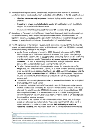 44
56. Although formal impacts cannot be estimated, any (reasonable) increase in productive
assets may deliver positive outcomes51
as (and as outlined further in the DC Megafunds IA):
• Member outcomes may be greater through a slightly greater allocation to private
markets.
• Investing in private markets leads to greater diversification which should help
support risk-adjusted member outcomes
• Investment in the UK could support the wider UK economy and growth.
57. As outlined in Paragraph 48, the Mansion House Accord demonstrated the willingness from
industry to voluntarily boost allocations to private market assets, without the need for
legislative powers. An indication of the potential level of unlocked investment through such
changes to asset allocation (delivered through the Accord) is detailed below.
58. The 17 signatories of the Mansion House Accord, accounting for around 90% of active DC
savers, have estimated to the Association of British Insurers (ABI) that £252 billion worth of
assets are currently in scope of the pledge52
.
• As the Accord is only due to be met by 2030, this starting in-scope AUM of £252
billion is projected to 2030 based on historical Master Trust growth rates (average
over the last 5 years53
). This is halved to reflect a maturing market and the fact GPPs
may be growing more slowly. This results in an annual assumed growth rate of
assets of 17%. This is also broadly consistent with average investment returns
(around 8%) and contribution levels entering the DC market54
.
• To reflect further consolidation in the pensions market (for example, due to DC
Megafunds, VfM and Contractual Override, all of which could be expected to lead to
more assets in these in-scope default funds), an additional £60bn is added into the
‘in-scope assets’ projection from 2027-2029 (in £20bn increments). This is based
on, and consistent with, the methodology laid out in the DC Megafunds Impact
Assessment.
• This means it could be expected around £735 billion worth of assets are in-scope of
the Accord by 2030 (cash terms).
• It is currently estimated that the DC market allocates 3.5% of assets to the ‘private
market’ asset classes covered by the Accord55
. In the baseline scenario (without any
change), this would mean the £735 billion in-scope market size would allocate £26
billion to private markets. It is also estimated that 40% of these existing private
investments are ‘UK-based’55
, this would mean £10 billion worth of UK-based private
investment in a baseline scenario.
• The success of the Mansion House Accord would instead mean 10% of in-scope
assets are allocated to private markets. This would mean the £735 billion worth of
assets allocated £74 billion to private markets, £48 billion higher than the
‘baseline’ scenario. This would also mean 50% of private market investments are
51
www.gov.uk/government/publications/pension-fund-investment-and-the-uk-economy/pension-fund-investment-and-the-uk-
economy
52
https://www.gov.uk/government/news/pension-schemes-back-british-growth
53
Based on TPR DC scheme assets data
54
Around £60bn is saved into annual private-sector schemes, for example, from an industry AUM of around £600bn.
55
https://assets.publishing.service.gov.uk/media/673f3ca459aab43310b95a8d/pension-fund-investment-uk-economy.pdf
 