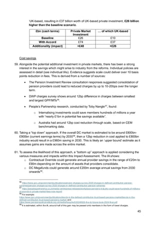 45
‘UK-based, resulting in £37 billion worth of UK-based private investment, £26 billion
higher than the baseline scenario.
£bn (cash terms) Private Market
Investment
… of which UK-based
Baseline £26 £10
With Accord £74 £37
Additionality (impact) +£48 +£26
Cost savings
59. Alongside the potential additional investment in private markets, there has been a strong
interest in the savings which might arise to industry from the reforms. Individual policies are
assessed in detail (see individual IAs). Evidence suggests scale could deliver over 10 basis
points reduction in fees. This is derived from a number of sources:
• The Pension Investment Review consultation responses suggested consolidation of
pension providers could lead to reduced charges by up to 10-20bps over the longer
term.
• DWP charges survey shows around 12bp difference in charges between smallest
and largest GPP/MTs56
.
• People’s Partnership research, conducted by Toby Nangle57
, found:
o Internalising investments could save members hundreds of millions a year
with “nearly £1bn in potential fee savings available”.
o Australia had around 12bp cost reduction through scale, based on CEM
benchmarking data.
60. Taking a “top down” approach. If the overall DC market is estimated to be around £800bn-
£900bn (current earnings terms) by 203058
, then a 12bp reduction in cost applied to £800bn
industry would result in a £960m saving in 2030. This is likely an ‘upper bound’ estimate as it
assumes gains are made across the entire market.
61. To assess the likelihood of this approach, a “bottom up” approach is applied considering the
various measures and impacts within this Impact Assessment. The IA shows:
o Contractual Override could generate annual provider savings in the range of £20m to
£90m depending on the amount of assets that providers consolidate.
o DC Megafunds could generate around £200m average annual savings from 2030
onwards59
.
56
https://www.gov.uk/government/publications/pension-charges-survey-2020-charges-in-defined-contribution-pension-
schemes/pension-charges-survey-2020-charges-in-defined-contribution-pension-schemes
57
https://peoplespartnership.co.uk/media-centre/press-releases/workplace-pensions-industry-could-save-hundreds-of-millions-
of-pounds-in-private-market-fees-new-report/
58
For example:
https://www.gov.uk/government/publications/trends-in-the-defined-contribution-trust-based-pensions-market/trends-in-the-
defined-contribution-trust-based-pensions-market; and
https://www.pensionspolicyinstitute.org.uk/media/hbrgvfw5/20240926-the-dc-future-book-2024-final.pdf
59
It is estimated, within the IA, around half of this gain may be passed onto members in the form of lower charges.
 