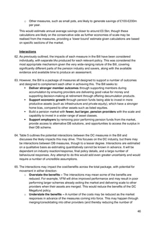 46
o Other measures, such as small pots, are likely to generate savings of £100-£200m
per year.
This would estimate annual average savings closer to around £0.5bn; though these
calculations are likely on the conservative side as further economies of scale may be
realised from the measures, providing a ‘lower bound’ estimate given calculations are based
on specific sections of the market.
Interactions
62. As previously outlined, the impacts of each measure in the Bill have been considered
individually, with separate IAs produced for each relevant policy. This was considered the
most appropriate mechanism given the very wide-ranging nature of the Bill, covering
significantly different parts of the pension industry and savers, along with the available
evidence and available time to produce an assessment.
63. However, the Bill is a package of measures all designed to support a number of outcomes
and designed to complement each other in achieving this. The Bill seeks to:
▪ Deliver stronger member outcomes through supporting members during
accumulation by ensuring providers are delivering good value for money and
supporting decision-making at retirement through offering decumulation products.
▪ Support economic growth through pension funds being able to invest in more
productive assets (such as infrastructure and private equity), which have a stronger
home bias, compared to other assets such as listed equities.
▪ Build a pension market with fewer, but larger, pension providers with the scale and
capability to invest in a wider range of asset classes.
▪ Support employers by removing poor performing pension funds from the market,
provide access to alternative DB solutions, and opportunities to access the surplus in
their DB scheme.
64. Table 5 outlines the potential interactions between the DC measures in the Bill and
discusses the likely impacts this may drive. This focuses on the DC industry, but there may
be interactions between DB measures, though to a lesser degree. Interactions are estimated
on a qualitative basis as estimating quantitatively cannot be known in advance. It will be
dependent on industry reaction/response, final policy details, and a large number of
behavioural responses. Any attempt to do this would add even greater uncertainty and would
require a number of uncredible assumptions.
65. The interactions may impact the cost/benefits across the total package, with potential for
movement in either direction:
o Overstate the benefits – The interactions may mean some of the benefits are
reduced. For example, VFM will drive improved performance and may result in poor
performing larger schemes already exiting the market and delivering scale to other
providers when their assets are merged. This would reduce the benefits of the DC
Megafund policy.
o Understate the benefits – A number of the costs may be reduced as the market
responses in advance of the measures coming into force. This may happen through
merging/consolidating into other providers (and thereby reducing the number of
 