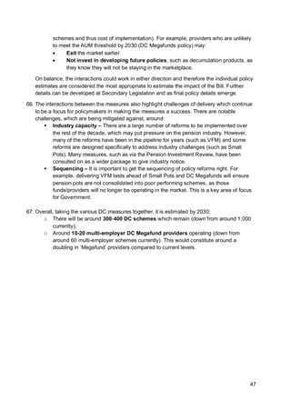 47
schemes and thus cost of implementation). For example, providers who are unlikely
to meet the AUM threshold by 2030 (DC Megafunds policy) may:
• Exit the market earlier
• Not invest in developing future policies, such as decumulation products, as
they know they will not be staying in the marketplace.
On balance, the interactions could work in either direction and therefore the individual policy
estimates are considered the most appropriate to estimate the impact of the Bill. Further
details can be developed at Secondary Legislation and as final policy details emerge.
66. The interactions between the measures also highlight challenges of delivery which continue
to be a focus for policymakers in making the measures a success. There are notable
challenges, which are being mitigated against, around:
▪ Industry capacity – There are a large number of reforms to be implemented over
the rest of the decade, which may put pressure on the pension industry. However,
many of the reforms have been in the pipeline for years (such as VFM) and some
reforms are designed specifically to address industry challenges (such as Small
Pots). Many measures, such as via the Pension Investment Review, have been
consulted on as a wider package to give industry notice.
▪ Sequencing – It is important to get the sequencing of policy reforms right. For
example, delivering VFM tests ahead of Small Pots and DC Megafunds will ensure
pension pots are not consolidated into poor performing schemes, as those
funds/providers will no longer be operating in the market. This is a key area of focus
for Government.
67. Overall, taking the various DC measures together, it is estimated by 2030:
o There will be around 300-400 DC schemes which remain (down from around 1,000
currently).
o Around 10-20 multi-employer DC Megafund providers operating (down from
around 60 multi-employer schemes currently). This would constitute around a
doubling in ‘Megafund’ providers compared to current levels.
 