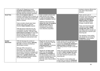 49
VFM and DC Megafunds should
accelerate scale benefits quicker,
leading to greater investment in the UK
and help improved member outcomes.
employer schemes offering their
own suite of decumulation
products.
Small Pots Both should improve value for
members. Reducing costs to industry via
removing loss-making pots should make
greater returns and value for members
easier to achieve.
Fewer providers should mean fewer
pension pots under £1,000 and
therefore fewer transfers required.
VFM will ensure small pots are only
consolidated into good value default
consolidator schemes. VFM also helps
build scale for providers for those who
become default consolidator, which
should drive efficiencies and reduce the
cost of holding low value pension pots.
Fewer providers should mean
fewer pension pots under
£1,000 and therefore lower
number of transfers required.
Additional scale should help
reduce the cost of managing
small pension pots and
therefore result in default
consolidators becoming a
more attractive proposition.
Fewer pension pots at
retirement (and those pots being
of greater value) should help
increase the likelihood a
default product is offered
(rather than being exempt
through a small pot value).
Fewer pots should also help
members be able to better
manage their pots as they
have fewer pots to oversee and
lower likelihood of pension pots
becoming lost.
The reduction in loss-making
pots should free up money for
investment in decumulation
products and service.
Guided
Retirement
VFM will decrease the number of
schemes in the DC market, reducing
the cost of schemes developing a
decumulation product.
Although VFM is focused on
accumulation, the transparency of
information may help deliver better
decumulation investment strategies and
lead to greater investment returns. This
would lead to greater pension pot
sizes and generating greater benefits
for the decumulation policy.
Megafunds will decrease the
number of schemes in the DC
market, reducing the
cost/requirement of schemes
to offer a decumulation
product.
Megafunds will drive scale
which may help increase
investment in innovation in
the decumulation market and
increase the likelihood of multi-
employer schemes offering
their own suite of decumulation
products.
Fewer pension pots at retirement (and
those pots being of greater value)
should help increase the likelihood a
default product is offered (rather
than being exempt through a small pot
value).
Fewer pots should also help members
be able to better manage their pots
as they have fewer pots to oversee
and lower likelihood of pension pots
becoming lost.
The reduction in loss-making pots
should free up money for investment
in decumulation products and service.
 