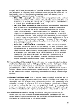 51
uncertain and will depend on the design of the policy, particularly around the ease of opting
out. Assumptions on behaviour change are based on responses to similar policies and the
best available evidence. Nevertheless, some policy areas are unknown and mean a
simplistic, arbitrary assumption is used. For example:
o Share of DB surplus split – It is assumed this is evenly split between the employer
and the member. This is not Government policy, rather the assumption that has been
made. However, in reality, this will likely vary by each provider and cannot be known
in advance, given limited evidence at this point.
o Take-up of default decumulation offer – Defaults in pension systems are powerful,
such as around 9-in-10 eligible employees saving into a workplace pension from
Automatic Enrolment and over 94% of savers remain invested in their schemes’
default investment strategy. However, other defaults may have less of an impact
depending on how well the options are communicated, engagement by individuals,
and individual preferences. For the proportion entering a default retirement product, it
is assumed people currently engaging via financial advice or guidance do not change
their decision. Of those who do not seek support, then around 50% are assumed to
enter the default solution (based on evidence from similar initiatives from the FCA’s
Investment Pathways policy).
o The number of Multiple Default consolidators – For the purposes of the Small
Pots IA it is assumed that there are five consolidators. This is not government policy
and will be decided by the number of providers who apply to and meet the criteria to
be a consolidator. Based on informal discussion with industry as part of the Small
Pots Delivery Group, five was decided as the best assumption. Though providers
may respond to the reform in a different way, leading to a different number of
consolidators. This would not necessarily impact the overall magnitude of the
change; but may increase/decrease the transfers across providers.
75. Commercial sensitivity (amber) – Some policy areas may have a noticeable impact on a
small number of providers, (such as DC Megafunds). This presents a challenge in both the
level of information available (as not all information will necessarily be shared with
government) and what can be included in the IAs (as it would not be appropriate to discuss
individual schemes who may be impacted). This has an impact on the coverage of some of
the IAs; but the balance between transparency and commercial sensitivity has been sought
throughout.
76. Competition impacts (amber) – The DC pension market continues to consolidate, and the
reforms will further drive consolidation, reducing the number of providers in the market. The
vast majority (over 90%) of savers are in multi-employer schemes which are estimated to be
reduced to from around 60 schemes to 15-20 schemes. However, the vast majority of savers
are already in a small number of providers and competition is already very strong across the
industry (reports suggest business is won or lost by a few basis points). Therefore, although
this will be monitored closely, the impacts via competition are not expected to be significant.
77. Cost and data assumptions (Green): Where robust survey data does not exist, the
industry costs calculated across the Impact Assessments have been extrapolated from
industry feedback, similar policy initiatives, and discussions with key stakeholders. The costs
and data will be further improved as the policy is finalised.
 