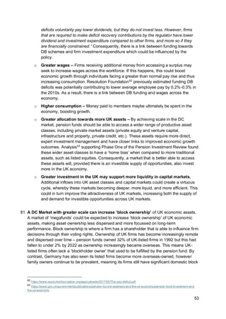 53
deficits voluntarily pay lower dividends, but they do not invest less. However, firms
that are required to make deficit recovery contributions by the regulator have lower
dividend and investment expenditure compared to other firms, and more so if they
are financially constrained.” Consequently, there is a link between funding towards
DB schemes and firm investment expenditure which could be influenced by the
policy.
o Greater wages – Firms receiving additional money from accessing a surplus may
seek to increase wages across the workforce. If this happens, this could boost
economic growth through individuals facing a greater than normal pay rise and thus
increasing consumption. Resolution Foundation62
previously estimated funding DB
deficits was potentially contributing to lower average employee pay by 0.2%-0.3% in
the 2010s. As a result, there is a link between DB funding and wages across the
economy.
o Higher consumption – Money paid to members maybe ultimately be spent in the
economy, boosting growth.
o Greater allocation towards more UK assets – By achieving scale in the DC
market, pension funds should be able to access a wider range of productive asset
classes, including private market assets (private equity and venture capital,
infrastructure and property, private credit, etc.). These assets require more direct,
expert investment management and have closer links to improved economic growth
outcomes. Analysis63
supporting Phase One of the Pension Investment Review found
these wider asset classes to have a ‘home bias’ when compared to more traditional
assets, such as listed equities. Consequently, a market that is better able to access
these assets will, provided there is an investible supply of opportunities, also invest
more in the UK economy.
o Greater investment in the UK may support more liquidity in capital markets.
Additional inflows into UK asset classes and capital markets could create a virtuous
cycle, whereby these markets becoming deeper, more liquid, and more efficient. This
could in turn improve the attractiveness of UK markets, increasing both the supply of
and demand for investible opportunities across UK markets.
81. A DC Market with greater scale can increase ‘block ownership’ of UK economic assets.
A market of ‘megafunds’ could be expected to increase ‘block ownership’ of UK economic
assets, making asset ownership less dispersed and more focussed on long-term
performance. Block ownership is where a firm has a shareholder that is able to influence firm
decisions through their voting rights. Ownership of UK firms has become increasingly remote
and dispersed over time – pension funds owned 32% of UK-listed firms in 1992 but this had
fallen to under 2% by 2022 as ownership increasingly became overseas. This means UK-
listed firms often lack a ‘blockholder owner’ that used to be fulfilled by the pension fund. By
contrast, Germany has also seen its listed firms become more overseas-owned, however
family owners continue to be prevalent, meaning its firms still have significant domestic block
62
https://www.resolutionfoundation.org/app/uploads/2017/05/The-pay-deficit.pdf
63
https://www.gov.uk/government/publications/pension-fund-investment-and-the-uk-economy/pension-fund-investment-and-
the-uk-economy
 