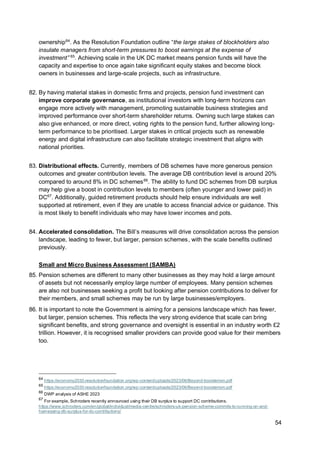 54
ownership64
. As the Resolution Foundation outline “the large stakes of blockholders also
insulate managers from short-term pressures to boost earnings at the expense of
investment” 65
. Achieving scale in the UK DC market means pension funds will have the
capacity and expertise to once again take significant equity stakes and become block
owners in businesses and large-scale projects, such as infrastructure.
82. By having material stakes in domestic firms and projects, pension fund investment can
improve corporate governance, as institutional investors with long-term horizons can
engage more actively with management, promoting sustainable business strategies and
improved performance over short-term shareholder returns. Owning such large stakes can
also give enhanced, or more direct, voting rights to the pension fund, further allowing long-
term performance to be prioritised. Larger stakes in critical projects such as renewable
energy and digital infrastructure can also facilitate strategic investment that aligns with
national priorities.
83. Distributional effects. Currently, members of DB schemes have more generous pension
outcomes and greater contribution levels. The average DB contribution level is around 20%
compared to around 8% in DC schemes66
. The ability to fund DC schemes from DB surplus
may help give a boost in contribution levels to members (often younger and lower paid) in
DC67
. Additionally, guided retirement products should help ensure individuals are well
supported at retirement, even if they are unable to access financial advice or guidance. This
is most likely to benefit individuals who may have lower incomes and pots.
84. Accelerated consolidation. The Bill’s measures will drive consolidation across the pension
landscape, leading to fewer, but larger, pension schemes, with the scale benefits outlined
previously.
Small and Micro Business Assessment (SAMBA)
85. Pension schemes are different to many other businesses as they may hold a large amount
of assets but not necessarily employ large number of employees. Many pension schemes
are also not businesses seeking a profit but looking after pension contributions to deliver for
their members, and small schemes may be run by large businesses/employers.
86. It is important to note the Government is aiming for a pensions landscape which has fewer,
but larger, pension schemes. This reflects the very strong evidence that scale can bring
significant benefits, and strong governance and oversight is essential in an industry worth £2
trillion. However, it is recognised smaller providers can provide good value for their members
too.
64
https://economy2030.resolutionfoundation.org/wp-content/uploads/2023/06/Beyond-boosterism.pdf
65
https://economy2030.resolutionfoundation.org/wp-content/uploads/2023/06/Beyond-boosterism.pdf
66
DWP analysis of ASHE 2023
67
For example, Schroders recently announced using their DB surplus to support DC contributions.
https://www.schroders.com/en/global/individual/media-centre/schroders-uk-pension-scheme-commits-to-running-on-and-
harnessing-db-surplus-for-dc-contributions/
 