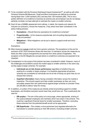 55
87. To be consistent with the Pensions Dashboard Impact Assessment68
, as well as with other
Pensions Scheme Bill Measures, Small and Micro businesses are defined as schemes
having fewer than 1,000 members (DC) and less than 100 members (DB). This is not a
perfect definition of a small/micro business as scheme size and employer size do not always
perfectly correlate, but best attempts to estimate the impact on smaller schemes.
88. Each IA has a SAMBA assessment and outlines, in detail, the impacts and reasons for
inclusion (or exclusion). Across the measures, 3 key areas have been considered in the
policy-making process:
▪ Exemptions – Should there be exemptions for small/micro schemes?
▪ Proportionality – Is the measure proportionate and not putting disproportionate
costs on business?
▪ Mitigations – What mitigations can be put in place to support small and micro
businesses.
Exemptions
89. Most measures include small and micro pension schemes. The exceptions to this are the
exclusion of DC micro schemes (those with less than 12 members) across the measures as
these are often unique arrangements and exempt from other pieces of legislation. The
exception is the DC Megafunds concept where no small/micro schemes are expected to be
impacted.
90. Consideration on the scope of the policies has been considered in detail. However, many of
the challenges and problems across the market apply to smaller schemes in the same way
as they apply to larger schemes. For example:
o Individuals are at risk of poor performance regardless of whether they are
working for a smaller or larger employer. It is therefore appropriate all pension
schemes are considered so individuals are not at risk of losing out given they do not
choose their scheme.
o Imperfect information means having consistent information across the market is
imperative. This should support and help smaller businesses as they can more
accurately assess their own performance against larger schemes to consider if they
are still able to deliver value for money.
91. In addition, a number of the measures are directly aimed at providing support to smaller
businesses, and therefore exclusion would mean they would lose out. This is particularly the
case for:
o DB surplus – The aim of the policy is to encourage, where appropriate, sharing of
the surplus between employers and members which has arisen in the scheme. This
could be a significant financial boost for smaller businesses. Therefore, excluding
these schemes from the potential benefit would not be appropriate.
o DB Superfunds – This creates a more permanent and regulated alternative for
businesses to consider passing on their DB scheme. Excluding smaller schemes
68
Pensions Dashboards Impact Assessment https://www.legislation.gov.uk/ukia/2022/81/pdfs/ukia_20220081_en.pdf
 