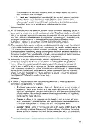 56
from accessing this alternative end game would not be appropriate, and result in
them missing out on a key benefit.
o DC Small Pots – These pots are loss-making for the industry; therefore, excluding
smaller schemes would mean they’d continue to make a loss whereas larger
schemes would be able to benefit through sending these to default consolidators.
Therefore it would not be appropriate to exclude smaller schemes.
Proportionality
92. As can be shown across the measures, the total cost on businesses is relatively low and in
some cases generates a net benefit (such as small pots). This should also be considered in
view of the potential indirect benefits estimated. For example, DB small schemes (those with
less than 1,000 members) have over £110bn in assets69
. Accessing just a small fraction of
the surplus could easily result in hundreds of millions becoming available for smaller
businesses. This could be a significant benefit to support smaller businesses.
93. The measures will also support small and micro businesses indirectly through the availability
of information, helping reduce search costs. For example, the Value for Money measure is a
cost for small/micro pension schemes. However, this delivers a benefit to all small and micro
businesses across the economy through providing more consistent and timely information on
the pension market. This creates benefits for employers when selecting or switching pension
schemes. These benefits are not captured but could be significant.
94. Additionally, as the VFM measure shows, there are large member benefits by including
smaller schemes (over the 10-year appraisal, there is £320m (£240m NPV) additional
money in these schemes compared to the counterfactual where performance does not
improve (sum of ‘VFM Benefit to members’ line). The vast majority of these benefits are
direct benefits for members (not to small schemes directly, but members in these schemes)
as they are the ultimate asset owner. However, smaller schemes will also see increased
charge revenue on these improved returns, estimated at around £1m over the appraisal
period (sum of VFM benefit to small schemes’ line).
Mitigations
95. A number of mitigations have been identified and put in place to best support smaller
schemes where appropriate. For example:
o Creating arrangements in guided retirement – Schemes can choose to create an
arrangement with a larger provider rather than needing to create and develop (at
significant expense) their own decumulation solution. This was developed to support
smaller schemes have a cheaper alternative to the legislation whilst still supporting
members within those schemes.
o Phasing in – Many of the measures may be phased in, such as guided retirement,
which will start with the larger providers. This gives smaller schemes greater time to
understand the legislation and spread costs over a longer period of time.
o Voluntary nature – Many of the measures, such as DB surplus and DB Superfunds
are, ultimately, voluntary. It is expected Trustees will need to familiarise themselves
with the legislation. However, they may choose not to or take a light touch approach
69
https://www.ppf.co.uk/-/media/PPF-Website/Public/Purple-Book-Data-2024/PPF-The-Purple-Book-2024.pdf
 