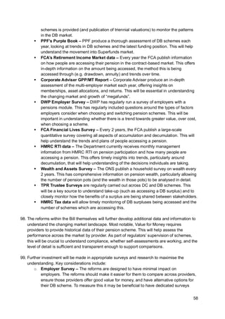 58
schemes is provided (and publication of triennial valuations) to monitor the patterns
in the DB market.
▪ PPF’s Purple Book – PPF produce a thorough assessment of DB schemes each
year, looking at trends in DB schemes and the latest funding position. This will help
understand the movement into Superfunds market.
▪ FCA’s Retirement Income Market data – Every year the FCA publish information
on how people are accessing their pension in the contract-based market. This offers
in-depth information on the amount being accessed, the method this is being
accessed through (e.g. drawdown, annuity) and trends over time.
▪ Corporate Adviser GPP/MT Report – Corporate Adviser produce an in-depth
assessment of the multi-employer market each year, offering insights on
memberships, asset allocations, and returns. This will be essential in understanding
the changing market and growth of “megafunds”.
▪ DWP Employer Survey – DWP has regularly run a survey of employers with a
pensions module. This has regularly included questions around the types of factors
employers consider when choosing and switching pension schemes. This will be
important in understanding whether there is a trend towards greater value, over cost,
when choosing a scheme.
▪ FCA Financial Lives Survey – Every 2 years, the FCA publish a large-scale
quantitative survey covering all aspects of accumulation and decumulation. This will
help understand the trends and plans of people accessing a pension.
▪ HMRC RTI data – The Department currently receives monthly management
information from HMRC RTI on pension participation and how many people are
accessing a pension. This offers timely insights into trends, particularly around
decumulation, that will help understanding of the decisions individuals are taking.
▪ Wealth and Assets Survey – The ONS publish a household survey on wealth every
2 years. This has comprehensive information on pension wealth, particularly allowing
the number of pension pots (and the wealth in those pots) to be analysed in detail.
▪ TPR Trustee Surveys are regularly carried out across DC and DB schemes. This
will be a key source to understand take-up (such as accessing a DB surplus) and to
closely monitor how the benefits of a surplus are being shared between stakeholders.
▪ HMRC Tax data will allow timely monitoring of DB surpluses being accessed and the
number of schemes which are accessing this.
98. The reforms within the Bill themselves will further develop additional data and information to
understand the changing market landscape. Most notable, Value for Money requires
providers to provide historical data of their pension scheme. This will help assess the
performance across the market by provider. As part of regulators’ supervision of schemes,
this will be crucial to understand compliance, whether self-assessments are working, and the
level of detail is sufficient and transparent enough to support comparisons.
99. Further investment will be made in appropriate surveys and research to maximise the
understanding. Key considerations include:
o Employer Survey – The reforms are designed to have minimal impact on
employers. The reforms should make it easier for them to compare across providers,
ensure those providers offer good value for money, and have alternative options for
their DB scheme. To measure this it may be beneficial to have dedicated surveys
 