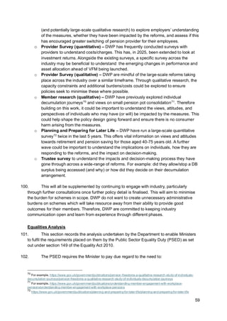 59
(and potentially large-scale qualitative research) to explore employers’ understanding
of the measures, whether they have been impacted by the reforms, and assess if this
has encouraged greater switching of pension provider for their employees.
o Provider Survey (quantitative) – DWP has frequently conducted surveys with
providers to understand costs/charges. This has, in 2025, been extended to look at
investment returns. Alongside the existing surveys, a specific survey across the
industry may be beneficial to understand the emerging changes in performance and
asset allocation ahead of VFM being launched.
o Provider Survey (qualitative) – DWP are mindful of the large-scale reforms taking
place across the industry over a similar timeframe. Through qualitative research, the
capacity constraints and additional burdens/costs could be explored to ensure
policies seek to minimise these where possible.
o Member research (qualitative) – DWP have previously explored individual
decumulation journeys70
and views on small pension pot consolidation71
. Therefore
building on this work, it could be important to understand the views, attitudes, and
perspectives of individuals who may have (or will) be impacted by the measures. This
could help shape the policy design going forward and ensure there is no consumer
harm arising from the measures.
o Planning and Preparing for Later Life – DWP have run a large-scale quantitative
survey72
twice in the last 5 years. This offers vital information on views and attitudes
towards retirement and pension saving for those aged 40-75 years old. A further
wave could be important to understand the implications on individuals, how they are
responding to the reforms, and the impact on decision-making.
o Trustee survey to understand the impacts and decision-making process they have
gone through across a wide-range of reforms. For example: did they allow/stop a DB
surplus being accessed (and why) or how did they decide on their decumulation
arrangement.
100. This will all be supplemented by continuing to engage with industry, particularly
through further consultations once further policy detail is finalised. This will aim to minimise
the burden for schemes in scope. DWP do not want to create unnecessary administrative
burdens on schemes which will take resource away from their ability to provide good
outcomes for their members. Therefore, DWP are committed to keeping industry
communication open and learn from experience through different phases.
Equalities Analysis
101. This section records the analysis undertaken by the Department to enable Ministers
to fulfil the requirements placed on them by the Public Sector Equality Duty (PSED) as set
out under section 149 of the Equality Act 2010.
102. The PSED requires the Minister to pay due regard to the need to:
70
For example, https://www.gov.uk/government/publications/pension-freedoms-a-qualitative-research-study-of-individuals-
decumulation-journeys/pension-freedoms-a-qualitative-research-study-of-individuals-decumulation-journeys
71
For example, https://www.gov.uk/government/publications/understanding-member-engagement-with-workplace-
pensions/understanding-member-engagement-with-workplace-pensions
72
https://www.gov.uk/government/publications/planning-and-preparing-for-later-life/planning-and-preparing-for-later-life
 