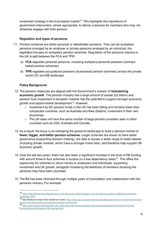6
investment strategy in the trust-based market14
. This highlights the importance of
government intervention, where appropriate, to deliver outcomes for members who may not
otherwise engage with their pension.
Regulation and types of pensions
11. Pension schemes are either personal or stakeholder pensions. They can be workplace
pensions arranged by an employer or private pensions arranged by an individual; the
legislation focuses on workplace pension schemes. Regulation of the pensions industry in
the UK is split between the FCA and TPR:
a) FCA regulates personal pensions, including workplace personal pensions (contract-
based pension schemes).
b) TPR regulates occupational pensions (trust-based pension schemes) across the private
sector DC and DB landscape
Policy Background
12. The pension measures are aligned with the Government’s mission of kickstarting
economic growth. The pension industry has a large amount of assets (£2 trillion) and
pension fund investment in domestic markets has the potential to support stronger economic
growth and capital market development15
. However:
o Investment by DC pension funds in the UK has been falling and remains lower than
comparator countries, such as Australia and New Zealand, investment in their own
economies.
o The UK does not have the same number of large pension providers seen in other
countries such as USA, Australia and Canada.
13. As a result, the focus is on reshaping the pensions landscape to build a pension market of
fewer, bigger, and better pension schemes. Larger schemes are shown to have better
governance (supporting decision-making), are able to access a wider range of asset classes
(including private markets, which have a stronger home bias), and therefore help support UK
economic growth.
14. Over the last two years, there has also been a significant increase in the level of DB funding
with around three-in-four schemes in surplus on a low-dependency basis16
. This offers the
opportunity for schemes to return money to employers and individuals, supporting
investment and UK growth, alongside increasing the likelihood of members receiving the
pensions they have been promised.
15. The Bill has been informed through multiple years of consultation and collaboration with the
pensions industry. For example:
14
https://www.thepensionsregulator.gov.uk/en/document-library/research-and-analysis/occupational-defined-contribution-
landscape-2024
15
See literature review of the evidence in here: https://www.gov.uk/government/publications/pension-fund-investment-and-the-
uk-economy/pension-fund-investment-and-the-uk-economy
16
https://www.thepensionsregulator.gov.uk/en/document-library/research-and-analysis/estimated-db-scheme-universe-
funding-splits-and-assets-under-management
 
