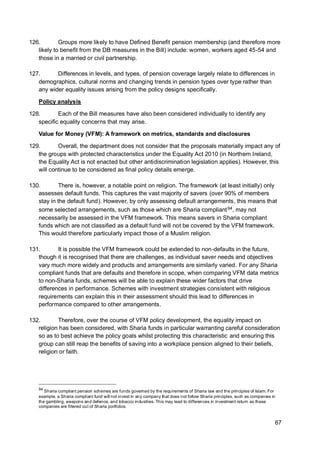 67
126. Groups more likely to have Defined Benefit pension membership (and therefore more
likely to benefit from the DB measures in the Bill) include: women, workers aged 45-54 and
those in a married or civil partnership.
127. Differences in levels, and types, of pension coverage largely relate to differences in
demographics, cultural norms and changing trends in pension types over type rather than
any wider equality issues arising from the policy designs specifically.
Policy analysis
128. Each of the Bill measures have also been considered individually to identify any
specific equality concerns that may arise.
Value for Money (VFM): A framework on metrics, standards and disclosures
129. Overall, the department does not consider that the proposals materially impact any of
the groups with protected characteristics under the Equality Act 2010 (in Northern Ireland,
the Equality Act is not enacted but other antidiscrimination legislation applies). However, this
will continue to be considered as final policy details emerge.
130. There is, however, a notable point on religion. The framework (at least initially) only
assesses default funds. This captures the vast majority of savers (over 90% of members
stay in the default fund). However, by only assessing default arrangements, this means that
some selected arrangements, such as those which are Sharia compliant94, may not
necessarily be assessed in the VFM framework. This means savers in Sharia compliant
funds which are not classified as a default fund will not be covered by the VFM framework.
This would therefore particularly impact those of a Muslim religion.
131. It is possible the VFM framework could be extended to non-defaults in the future,
though it is recognised that there are challenges, as individual saver needs and objectives
vary much more widely and products and arrangements are similarly varied. For any Sharia
compliant funds that are defaults and therefore in scope, when comparing VFM data metrics
to non-Sharia funds, schemes will be able to explain these wider factors that drive
differences in performance. Schemes with investment strategies consistent with religious
requirements can explain this in their assessment should this lead to differences in
performance compared to other arrangements.
132. Therefore, over the course of VFM policy development, the equality impact on
religion has been considered, with Sharia funds in particular warranting careful consideration
so as to best achieve the policy goals whilst protecting this characteristic and ensuring this
group can still reap the benefits of saving into a workplace pension aligned to their beliefs,
religion or faith.
94
Sharia compliant pension schemes are funds governed by the requirements of Sharia law and the principles of Islam. For
example, a Sharia compliant fund will not invest in any company that does not follow Sharia principles, such as companies in
the gambling, weapons and defence, and tobacco industries. This may lead to differences in investment return as these
companies are filtered out of Sharia portfolios.
 