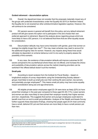 68
Guided retirement – decumulation options
133. Overall, the department does not consider that the proposals materially impact any of
the groups with protected characteristics under the Equality Act 2010 (in Northern Ireland,
the Equality Act is not enacted but other antidiscrimination legislation applies). However, this
will continue to be considered.
134. DC pension savers in general will benefit from this policy and any default retirement
product will still give savers the option not to participate in this and choose their own
preferred approach to retirement. Beyond the analysis above regarding groups which are
more likely to have a DC pension, it is not believed that there that are other equality issues
for consideration.
135. Decumulation defaults may have some interaction with gender, given that women on
average live slightly longer than men95
. This may mean schemes may need to account for
the additional longevity risks for women. However, any impacts along these lines would
ultimately be dependent on scheme behaviour and it is too early to properly assess the
possibility of this scenario.
136. In any case, the existence of decumulation defaults will improve outcomes for DC
savers compared to the counterfactual where these are not offered, and increase the choice
and availability of decumulation options across the market (meaning providers can be
switched if the offered default doesn’t suit the member).
Small pots
137. According to recent analysis from the Institute for Fiscal Studies – based on
longitudinal analysis of survey respondents using the Understanding Society dataset –
groups most likely to build up small pots over their working life were women, low earners,
and potentially younger employees96
. This means small pot policy may have some equality
impact consideration along sex and age dimensions.
138. AE-eligible private-sector employees aged 22–34 were twice as likely (22%) to have
joined their employer in the past year compared to those aged 50–65 (11%). Lower earners
and women are also more likely to have joined their employer recently than higher earners
and men, respectively. This suggests that women and younger employees could stand to
benefit most from an end to small pot proliferation. Analysis of the Wealth and Assets Survey
further supports these descriptive findings, showing that people aged 25-34 most commonly
have a small, deferred DC pot and that women are more likely to have a small pension pot
than men.
95
https://www.ons.gov.uk/peoplepopulationandcommunity/birthsdeathsandmarriages/lifeexpectancies/bulletins/pastandprojectedd
atafromtheperiodandcohortlifetables/2022baseduk1981to2072
shows that women born in 2023 could be expected to live 3.3 years longer on average than men born in the same year,
although this gap has narrowed over time.
96
https://ifs.org.uk/publications/small-pension-pots-problems-and-potential-policy-responses
 