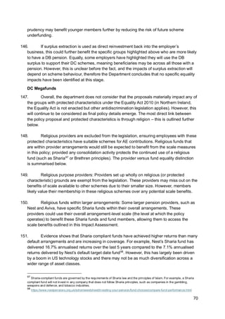 70
prudency may benefit younger members further by reducing the risk of future scheme
underfunding.
146. If surplus extraction is used as direct reinvestment back into the employer’s
business, this could further benefit the specific groups highlighted above who are more likely
to have a DB pension. Equally, some employers have highlighted they will use the DB
surplus to support their DC schemes, meaning beneficiaries may be across all those with a
pension. However, this is unclear before the fact, and the impacts of surplus extraction will
depend on scheme behaviour, therefore the Department concludes that no specific equality
impacts have been identified at this stage.
DC Megafunds
147. Overall, the department does not consider that the proposals materially impact any of
the groups with protected characteristics under the Equality Act 2010 (in Northern Ireland,
the Equality Act is not enacted but other antidiscrimination legislation applies). However, this
will continue to be considered as final policy details emerge. The most direct link between
the policy proposal and protected characteristics is through religion – this is outlined further
below.
148. Religious providers are excluded from the legislation, ensuring employees with these
protected characteristics have suitable schemes for AE contributions. Religious funds that
are within provider arrangements would still be expected to benefit from the scale measures
in this policy; provided any consolidation activity protects the continued use of a religious
fund (such as Sharia97
or Brethren principles). The provider versus fund equality distinction
is summarised below.
149. Religious purpose providers: Providers set up wholly on religious (or protected
characteristic) grounds are exempt from the legislation. These providers may miss out on the
benefits of scale available to other schemes due to their smaller size. However, members
likely value their membership in these religious schemes over any potential scale benefits.
150. Religious funds within larger arrangements: Some larger pension providers, such as
Nest and Aviva, have specific Sharia funds within their overall arrangements. These
providers could use their overall arrangement-level scale (the level at which the policy
operates) to benefit these Sharia funds and fund members, allowing them to access the
scale benefits outlined in this Impact Assessment.
151. Evidence shows that Sharia compliant funds have achieved higher returns than many
default arrangements and are increasing in coverage. For example, Nest’s Sharia fund has
delivered 16.7% annualised returns over the last 5 years compared to the 7.1% annualised
returns delivered by Nest’s default target date fund98
. However, this has largely been driven
by a boom in US technology stocks and there may not be as much diversification across a
wider range of asset classes.
97
Sharia-compliant funds are governed by the requirements of Sharia law and the principles of Islam. For example, a Sharia
compliant fund will not invest in any company that does not follow Sharia principles, such as companies in the gambling,
weapons and defence, and tobacco industries.
98
https://www.nestpensions.org.uk/schemeweb/nest/investing-your-pension/fund-choices/compare-fund-performance.html
 