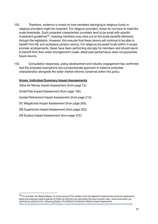 71
152. Therefore, evidence is mixed on how members belonging to religious funds or
religious providers might be impacted. For religious providers, these do not have to meet the
scale thresholds. Such protected characteristic providers tend to be small with specific
investment guidelines99
, meaning members may miss out on the scale benefits delivered
through the legislation. However, this ensures that these savers will continue to be able to
benefit from AE and workplace pension saving. For religious-focussed funds within in-scope
provider arrangements, these have been performing strongly for members and should stand
to benefit from their wider arrangement’s scale, albeit past performance does not guarantee
future returns.
153. Consultation responses, policy development and industry engagement has confirmed
that the proposed exemptions are a proportionate approach to balance protected
characteristics alongside the wider market reforms contained within this policy.
Annex: Individual Summary Impact Assessments
Value for Money Impact Assessment (from page 72)
Small Pots Impact Assessment (from page 126)
Guided Retirement Impact Assessment (from page 213)
DC Megafunds Impact Assessment (from page 265)
DB Superfunds Impact Assessment (from page 322)
DB Surplus Impact Assessment (from page 372)
99
For example, the Baptist Master Trust has around £75m assets under management meaning they would be significantly
below the proposed scale threshold of £25bn by 2030 and are also below the level at which many ‘scale economies’ are
reached as outlined in the ‘Achieving Scale in the Defined Contribution Market’ Impact Assessment
https://d3hgrlq6yacptf.cloudfront.net/5f169afae11ce/content/pages/documents/bps-trustee-report-and-accounts-2023.pdf
 
