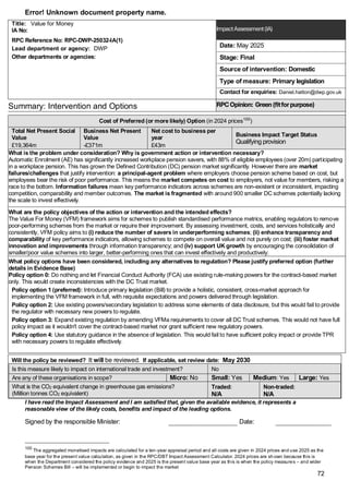 Error! Unknown document property name.
72
Title: Value for Money
IA No:
RPC Reference No: RPC-DWP-25032-IA(1)
Lead department or agency: DWP
Other departments or agencies:
ImpactAssessment(IA)
Date: May 2025
Stage: Final
Source of intervention: Domestic
Type of measure: Primary legislation
Contact for enquiries: Daniel.hatton@dwp.gov.uk
Summary: Intervention and Options RPCOpinion: Green(fitforpurpose)
Cost of Preferred (or more likely) Option (in 2024 prices100
)
Total Net Present Social
Value
Business Net Present
Value
Net cost to business per
year
Business Impact Target Status
Qualifying provision
£19,364m -£371m £43m
What is the problem under consideration? Why is government action or intervention necessary?
Automatic Enrolment (AE) has significantly increased workplace pension savers, with 88% of eligible employees (over 20m) participating
in a workplace pension. This has grown the Defined Contribution (DC) pension market significantly. However there are market
failures/challenges that justify intervention: a principal-agent problem where employers choose pension scheme based on cost, but
employees bear the risk of poor performance. This means the market competes on cost to employers, not value for members, risking a
race to the bottom. Information failures mean key performance indicators across schemes are non-existent or inconsistent, impacting
competition, comparability and member outcomes. The market is fragmented with around 900 smaller DC schemes potentially lacking
the scale to invest effectively.
What are the policy objectives of the action or intervention and the intended effects?
The Value For Money (VFM) framework aims for schemes to publish standardised performance metrics, enabling regulators to remove
poor-performing schemes from the market or require their improvement. By assessing investment, costs, and services holistically and
consistently, VFM policy aims to (i) reduce the number of savers in underperforming schemes; (ii) enhance transparency and
comparability of key performance indicators, allowing schemes to compete on overall value and not purely on cost; (iii) foster market
innovation and improvements through information transparency; and (iv) support UK growth by encouraging the consolidation of
smaller/poor value schemes into larger, better-performing ones that can invest effectively and productively.
What policy options have been considered, including any alternatives to regulation? Please justify preferred option (further
details in Evidence Base)
Policy option 0: Do nothing and let Financial Conduct Authority (FCA) use existing rule-making powers for the contract-based market
only. This would create inconsistencies with the DC Trust market.
Policy option 1 (preferred): Introduce primary legislation (Bill) to provide a holistic, consistent, cross-market approach for
implementing the VFM framework in full, with requisite expectations and powers delivered through legislation.
Policy option 2: Use existing powers/secondary legislation to address some elements of data disclosure, but this would fail to provide
the regulator with necessary new powers to regulate.
Policy option 3: Expand existing regulation by amending VFMa requirements to cover all DC Trust schemes. This would not have full
policy impact as it wouldn't cover the contract-based market nor grant sufficient new regulatory powers.
Policy option 4: Use statutory guidance in the absence of legislation. This would fail to have sufficient policy impact or provide TPR
with necessary powers to regulate effectively.
Will the policy be reviewed? It will be reviewed. If applicable, set review date: May 2030
Is this measure likely to impact on international trade and investment? No
Are any of these organisations in scope? Micro: No Small: Yes Medium: Yes Large: Yes
What is the CO2 equivalent change in greenhouse gas emissions?
(Million tonnes CO2 equivalent)
Traded:
N/A
Non-traded:
N/A
I have read the Impact Assessment and I am satisfied that, given the available evidence, it represents a
reasonable view of the likely costs, benefits and impact of the leading options.
Signed by the responsible Minister: Date:
100
The aggregated monetised impacts are calculated for a ten-year appraisal period and all costs are given in 2024 prices and use 2025 as the
base year for the present value calculation, as given in the RPC/DBT Impact Assessment Calculator. 2024 prices are sh own because this is
when the Department considered the policy evidence and 2025 is the present value base year as this is when the policy measures – and wider
Pension Schemes Bill – will be implemented or begin to impact the market
 