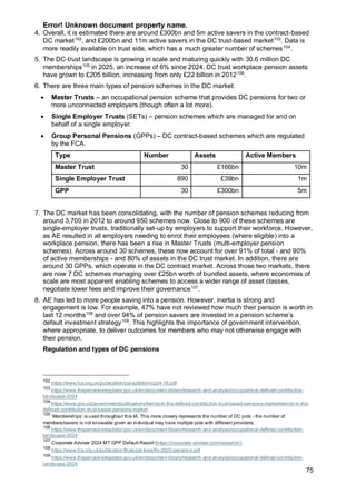 Error! Unknown document property name.
75
4. Overall, it is estimated there are around £300bn and 5m active savers in the contract-based
DC market102
, and £200bn and 11m active savers in the DC trust-based market103
. Data is
more readily available on trust side, which has a much greater number of schemes104
.
5. The DC-trust landscape is growing in scale and maturing quickly with 30.6 million DC
memberships105
in 2025, an increase of 6% since 2024. DC trust workplace pension assets
have grown to £205 billion, increasing from only £22 billion in 2012106
.
6. There are three main types of pension schemes in the DC market:
• Master Trusts – an occupational pension scheme that provides DC pensions for two or
more unconnected employers (though often a lot more).
• Single Employer Trusts (SETs) – pension schemes which are managed for and on
behalf of a single employer.
• Group Personal Pensions (GPPs) – DC contract-based schemes which are regulated
by the FCA.
Type Number Assets Active Members
Master Trust 30 £166bn 10m
Single Employer Trust 890 £39bn 1m
GPP 30 £300bn 5m
7. The DC market has been consolidating, with the number of pension schemes reducing from
around 3,700 in 2012 to around 950 schemes now. Close to 900 of these schemes are
single-employer trusts, traditionally set-up by employers to support their workforce. However,
as AE resulted in all employers needing to enrol their employees (where eligible) into a
workplace pension, there has been a rise in Master Trusts (multi-employer pension
schemes). Across around 30 schemes, these now account for over 91% of total - and 90%
of active memberships - and 80% of assets in the DC trust market. In addition, there are
around 30 GPPs, which operate in the DC contract market. Across those two markets, there
are now 7 DC schemes managing over £25bn worth of bundled assets, where economies of
scale are most apparent enabling schemes to access a wider range of asset classes,
negotiate lower fees and improve their governance107
.
8. AE has led to more people saving into a pension. However, inertia is strong and
engagement is low. For example, 47% have not reviewed how much their pension is worth in
last 12 months108
and over 94% of pension savers are invested in a pension scheme’s
default investment strategy109
. This highlights the importance of government intervention,
where appropriate, to deliver outcomes for members who may not otherwise engage with
their pension.
Regulation and types of DC pensions
102
https://www.fca.org.uk/publication/consultation/cp24-16.pdf
103
https://www.thepensionsregulator.gov.uk/en/document-library/research-and-analysis/occupational-defined-contribution-
landscape-2024
104
https://www.gov.uk/government/publications/trends-in-the-defined-contribution-trust-based-pensions-market/trends-in-the-
defined-contribution-trust-based-pensions-market
105
‘Memberships’ is used throughout this IA. This more closely represents the number of DC pots - the number of
members/savers is not knowable given an individual may have multiple pots with different providers.
106
https://www.thepensionsregulator.gov.uk/en/document-library/research-and-analysis/occupational-defined-contribution-
landscape-2024
107
Corporate Adviser 2024 MT GPP Default Report (https://corporate-adviser.com/research/)
108
https://www.fca.org.uk/publication/financial-lives/fls-2022-pensions.pdf
109
https://www.thepensionsregulator.gov.uk/en/document-library/research-and-analysis/occupational-defined-contribution-
landscape-2024
 