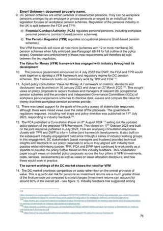 Error! Unknown document property name.
76
9. DC pension schemes are either personal or stakeholder pensions. They can be workplace
pensions arranged by an employer or private pensions arranged by an individual; the
legislation focuses on workplace pension schemes. Regulation of the pensions industry in
the UK is split between the FCA and TPR:
c) Financial Conduct Authority (FCA) regulates personal pensions, including workplace
personal pensions (contract-based pension schemes).
d) The Pension Regulator (TPR) regulates occupational pensions (trust-based pension
schemes).
The VFM framework will cover all non-micro (schemes with 12 or more members) DC
pension schemes when fully enforced (see Paragraph 68-74 for full outline of the policy
scope). Operation and enforcement of these new requirements will therefore be split
between the two regulators.
The Value for Money (VFM) framework has engaged with industry throughout its
development
10. The previous government announced on 4 July 2022 that DWP, the FCA and TPR would
work together to develop a VFM framework and regulatory regime for DC pension
schemes. This framework builds on preliminary work by TPR and FCA110
.
11. A joint policy consultation ‘Value for Money: A Framework on metrics, standards and
disclosures’ was launched on 30 January 2023 and closed on 27 March 2023111
. This sought
views on policy proposals to require trustees and managers of relevant DC occupational
pension schemes and the providers and Independent Governance Committees (IGCs) of
workplace personal pensions schemes to disclose data, assess and compare the value for
money that their workplace pension schemes provide.
12. There was broad support for the goals of the policy across all stakeholder responses,
although there were mixed views over the detail of the proposals. The government-
regulators response, including next steps and policy direction was published on 11th
July
2023, responding to industry feedback112
.
13. The FCA published a Consultation Paper on 8th
August 2024113
setting out the updated
policy position of the proposed VFM framework. This closed on 17th
October 2024 and built
on the joint response published in July 2023; FCA are analysing consultation responses
closely with TPR and DWP to inform further joint framework developments. It also built on
the subsequent industry engagement held since through a series of industry working groups.
In this engagement, DC stakeholders (asset managers and trustees) provided technical
insights and feedback to our policy proposals to ensure they aligned with industry best
practice whilst minimising burden. TPR, FCA and DWP have continued to work jointly as a
tripartite to develop the policy further based on this industry feedback. This consultation
paper sought views on detailed policy proposals across the four pillars of VFM (investments,
costs, services, assessments) as well as views on asset allocation disclosure, and how
these would work in practice.
The current workings of the DC market shows the need for VFM
14. The DC market prioritises competition on costs rather than on the overall provision of
value. This is a particular risk for pensions as investment returns are a much greater driver
of the final pension pot compared to costs/charges (investment returns can account for
around 60% of the overall pot – see figure 1). Industry feedback has suggested among
110
https://webarchive.nationalarchives.gov.uk/ukgwa/20230703102958/https://www.thepensionsregulator.gov.uk/en/document-
library/consultations/value-for-money-discussion-paper/driving-value-for-money-in-defined-contribution-pensions
111
https://www.gov.uk/government/consultations/value-for-money-a-framework-on-metrics-standards-and-disclosures/value-
for-money-a-framework-on-metrics-standards-and-disclosures
112
https://assets.publishing.service.gov.uk/media/64c25790331a650014934cc5/value-for-money-a-framework-on-metrics-
standards-and-disclosures.pdf
113
https://www.fca.org.uk/publications/consultation-papers/cp24-16-value-for-money-framework
 