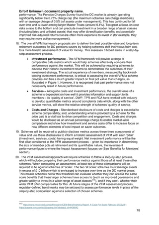 Error! Unknown document property name.
78
performance. The Pension Charges Survey found the DC market is already operating
significantly below the 0.75% charge cap (the maximum schemes can charge members),
with an average charge of 0.5% (of assets under management). This has continued to fall
over time and is lower among larger Master Trusts (around 0.4%). Too great a focus on cost
risks a race to the bottom and can preclude investment in a broader range of asset classes
(including listed and unlisted assets) that may offer diversification benefits and potentially
improved risk-adjusted returns but are often more expensive to invest in (for example, they
may require more active management).
18. The overall VFM framework proposals aim to deliver the best possible value and long-term
retirement outcomes for DC pensions savers by helping schemes shift their focus from cost
to a more holistic assessment of value for money. This assesses 3 broad areas in a step-by-
step assessment process.
• Investment performance - The VFM framework will provide a range of
comparable data metrics which would help schemes effectively compare their
performance against the market. This will be achieved by requiring schemes to
disclose their historic investment returns to demonstrate the outcomes of their
investment strategy. The actual experience of members, measured by backward-
looking investment performance, is critical to assessing the overall VFM a scheme
provides and has a much greater impact on final pot value than charges, as
illustrated in Figure 1. However, it is recognised that past performance may not
necessarily result in future performance.
• Services – Alongside costs and investment performance, the overall value of a
scheme is dependent on how well it provides information and support to its
members – its ‘quality of service’. DWP, TPR and FCA have worked with industry
to develop quantifiable metrics around complaints data which, along with the other
service metrics, will show the relative strength of schemes’ quality of service.
• Costs and Charges - Standardised disclosure of costs and charges is essential to
scheme comparability; and, understanding what is provided by a scheme for the
price paid is a vital tool to drive competition and engagement. Costs and charges
would be disclosed as an annual percentage charge to enable market-wide
comparison and show how investment and service costs differ to increase focus on
how different elements of cost impact on saver outcomes.
19. Schemes will be required to publicly disclose metrics across these three components of
value and use these disclosures to inform a holistic assessment of VFM with each ‘pillar’
(investment, services, costs) having equal weight. Net investment performance will be the
first pillar considered at the VFM assessment process – given its importance in determining
the size of member pots at retirement and its quantifiable nature, the investment
performance figure is where the Impact Assessment focuses on (See ‘Benefits for Members’
section).
20. The VFM assessment approach will require schemes to follow a step-by-step process,
which will include comparing their performance metrics against those of at least three other
schemes. When conducting an assessment, at least two of these comparisons will be
required to be against schemes of ‘scale’. The two ‘at scale’ schemes must manage assets
in excess of £10 billion which is envisaged to increase over time as the DC market grows.
This means schemes below this threshold can evaluate whether they can access the same
scale benefits that these larger schemes have access to (such as improved governance and
greater ability to invest in a wider range of asset classes117
), and if they can’t, whether their
wider VFM offer compensates for this. At future stages of the VFM assessment process,
regulator-defined benchmarks may be set/used to assess performance levels in place of the
step-by-step comparison against a selection of chosen schemes.
117
https://www.imcoinvest.com/pdf/research/CEM-Benchmarking-Report_A-Case-For-Scale-February-2022.pdf ;
https://papers.ssrn.com/sol3/papers.cfm?abstract_id=4406642
 