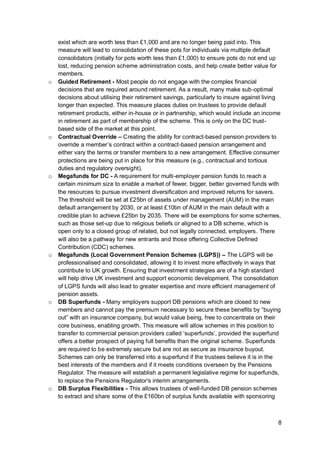 8
exist which are worth less than £1,000 and are no longer being paid into. This
measure will lead to consolidation of these pots for individuals via multiple default
consolidators (initially for pots worth less than £1,000) to ensure pots do not end up
lost, reducing pension scheme administration costs, and help create better value for
members.
o Guided Retirement - Most people do not engage with the complex financial
decisions that are required around retirement. As a result, many make sub-optimal
decisions about utilising their retirement savings, particularly to insure against living
longer than expected. This measure places duties on trustees to provide default
retirement products, either in-house or in partnership, which would include an income
in retirement as part of membership of the scheme. This is only on the DC trust-
based side of the market at this point.
o Contractual Override – Creating the ability for contract-based pension providers to
override a member’s contract within a contract-based pension arrangement and
either vary the terms or transfer members to a new arrangement. Effective consumer
protections are being put in place for this measure (e.g., contractual and tortious
duties and regulatory oversight).
o Megafunds for DC - A requirement for multi-employer pension funds to reach a
certain minimum size to enable a market of fewer, bigger, better governed funds with
the resources to pursue investment diversification and improved returns for savers.
The threshold will be set at £25bn of assets under management (AUM) in the main
default arrangement by 2030, or at least £10bn of AUM in the main default with a
credible plan to achieve £25bn by 2035. There will be exemptions for some schemes,
such as those set-up due to religious beliefs or aligned to a DB scheme, which is
open only to a closed group of related, but not legally connected, employers. There
will also be a pathway for new entrants and those offering Collective Defined
Contribution (CDC) schemes.
o Megafunds (Local Government Pension Schemes (LGPS)) – The LGPS will be
professionalised and consolidated, allowing it to invest more effectively in ways that
contribute to UK growth. Ensuring that investment strategies are of a high standard
will help drive UK investment and support economic development. The consolidation
of LGPS funds will also lead to greater expertise and more efficient management of
pension assets.
o DB Superfunds - Many employers support DB pensions which are closed to new
members and cannot pay the premium necessary to secure these benefits by “buying
out” with an insurance company, but would value being, free to concentrate on their
core business, enabling growth. This measure will allow schemes in this position to
transfer to commercial pension providers called ‘superfunds’, provided the superfund
offers a better prospect of paying full benefits than the original scheme. Superfunds
are required to be extremely secure but are not as secure as insurance buyout.
Schemes can only be transferred into a superfund if the trustees believe it is in the
best interests of the members and if it meets conditions overseen by the Pensions
Regulator. The measure will establish a permanent legislative regime for superfunds,
to replace the Pensions Regulator's interim arrangements.
o DB Surplus Flexibilities - This allows trustees of well-funded DB pension schemes
to extract and share some of the £160bn of surplus funds available with sponsoring
 