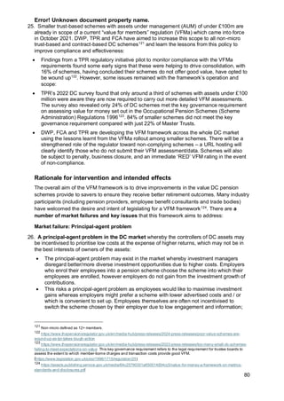 Error! Unknown document property name.
80
25. Smaller trust-based schemes with assets under management (AUM) of under £100m are
already in scope of a current “value for members” regulation (VFMa) which came into force
in October 2021. DWP, TPR and FCA have aimed to increase this scope to all non-micro
trust-based and contract-based DC schemes121
and learn the lessons from this policy to
improve compliance and effectiveness:
• Findings from a TPR regulatory initiative pilot to monitor compliance with the VFMa
requirements found some early signs that these were helping to drive consolidation, with
16% of schemes, having concluded their schemes do not offer good value, have opted to
be wound up122
. However, some issues remained with the framework’s operation and
scope:
• TPR’s 2022 DC survey found that only around a third of schemes with assets under £100
million were aware they are now required to carry out more detailed VFM assessments.
The survey also revealed only 24% of DC schemes met the key governance requirement
on assessing value for money set out in the Occupational Pension Schemes (Scheme
Administration) Regulations 1996123
. 84% of smaller schemes did not meet the key
governance requirement compared with just 22% of Master Trusts.
• DWP, FCA and TPR are developing the VFM framework across the whole DC market
using the lessons learnt from the VFMa rollout among smaller schemes. There will be a
strengthened role of the regulator toward non-complying schemes – a URL hosting will
clearly identify those who do not submit their VFM assessment/data. Schemes will also
be subject to penalty, business closure, and an immediate ‘RED’ VFM rating in the event
of non-compliance.
Rationale for intervention and intended effects
The overall aim of the VFM framework is to drive improvements in the value DC pension
schemes provide to savers to ensure they receive better retirement outcomes. Many industry
participants (including pension providers, employee benefit consultants and trade bodies)
have welcomed the desire and intent of legislating for a VFM framework124
. There are a
number of market failures and key issues that this framework aims to address:
Market failure: Principal-agent problem
26. A principal-agent problem in the DC market whereby the controllers of DC assets may
be incentivised to prioritise low costs at the expense of higher returns, which may not be in
the best interests of owners of the assets:
• The principal-agent problem may exist in the market whereby investment managers
disregard better/more diverse investment opportunities due to higher costs. Employers
who enrol their employees into a pension scheme choose the scheme into which their
employees are enrolled, however employers do not gain from the investment growth of
contributions.
• This risks a principal-agent problem as employees would like to maximise investment
gains whereas employers might prefer a scheme with lower advertised costs and / or
which is convenient to set up. Employees themselves are often not incentivised to
switch the scheme chosen by their employer due to low engagement and information;
121
Non-micro defined as 12+ members.
122
https://www.thepensionsregulator.gov.uk/en/media-hub/press-releases/2024-press-releases/poor-value-schemes-are-
wound-up-as-tpr-takes-tough-action
123
https://www.thepensionsregulator.gov.uk/en/media-hub/press-releases/2023-press-releases/too-many-small-dc-schemes-
failing-to-meet-expectations-on-value This key governance requirement refers to the legal requirement for trustee boards to
assess the extent to which member-borne charges and transaction costs provide good VFM.
(https://www.legislation.gov.uk/uksi/1996/1715/regulation/25)
124
https://assets.publishing.service.gov.uk/media/64c25790331a650014934cc5/value-for-money-a-framework-on-metrics-
standards-and-disclosures.pdf
 