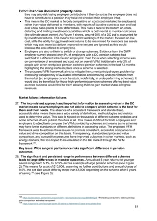 Error! Unknown document property name.
81
they may also risk losing employer contributions if they do so (as the employer does not
have to contribute to a pension they have not enrolled their employee into).
• This means the DC market is fiercely competitive on cost (cost marketed to employers)
rather than value delivered to members, with reports of lucrative contracts won and lost
over a few basis points of cost differentials. This risks a race to the bottom on costs,
distorting and limiting investment capabilities which is detrimental to member outcomes
(the ultimate asset owner). As Figure 1 shows, around 60% of a DC pot is accounted for
by investment returns. This means the current workings of the market, focused on low
cost, stifle the ability for net investment returns to be maximised for members (as assets
which may cost more but deliver improved net returns are ignored as this would
increase the cost offered to employers).
• Employers are also unlikely to switch or change schemes. Evidence from the DWP
employer survey showed only 5% of employers with a DC pension scheme had
switched to a different scheme and employers’ main focus when selecting scheme was
on convenience of enrolment and cost, not on overall VFM. Additionally, only 2% of
people with a non-workplace pension switched pension schemes in the last 12 months
highlighting the strong inertia in place once a scheme is selected.
• The proposed VFM framework aims to mitigate the current principal-agent problem by
increasing transparency of available information and removing underperformers from
the market (so employees cannot be stuck, indefinitely, in underperforming schemes). It
would also be beneficial for those high-performing pension schemes offering best value
as more business would flow to them allowing them to gain market share and grow
revenues.
Market failure: Information failures
27. The inconsistent approach and imperfect information to assessing value in the DC
market means savers/employers are not able to compare which scheme is the best for
them and their needs. The absence of a consistent framework and standardised,
accessible data means there are a wide variety of definitions, methodologies and metrics
used to determine value. This data is hosted on thousands of different scheme websites and
some schemes do not publish this data at all. This makes it difficult for both employees and
employers to objectively compare the VFM provided by schemes and means some schemes
may have lower standards or different definitions in assessing value. The proposed VFM
framework aims to address these issues to promote consistent, accessible comparisons of
value and drive competition on this basis. Transparency, standardised price and value
comparison, and competitive pressures have improved outcomes in other markets, such as
energy markets, that it is hoped to be emulated in the DC market through the VFM
framework125
.
Key issue: Wide range in performance risks significant difference in pension
outcomes
28. The significant and persistent range in performance between different schemes
leads to large differences in member outcomes. Annualised 5-year returns for younger
savers range from 5.1%, to 12.9% across a sample of large pension schemes (see Figure
2). This means for a pot of £10,000, assuming no further contributions and annual charge of
0.5%, the pot size would differ by more than £5,000 depending on the scheme after 5 years
of saving126
(see Figure 3).
125
https://publications.parliament.uk/pa/cm201415/cmselect/cmenergy/899/899.pdf / Protecting consumers: Making energy
price comparison websites transparent
126
https://capa-data.com/younger-saver-30-years-to-retirement-5-year-annualised-line/
 
