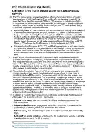 Error! Unknown document property name.
87
Justification for the level of analysis used in the IA (proportionality
approach)
40. The VFM framework is a large policy initiative, affecting hundreds of billions of market
assets and tens of millions of savers. Costs and benefits are therefore expected to be
large. DWP have therefore, alongside TPR and FCA, engaged in multiple consultation
documents as the policy detail has been developed and continued to engage closely with
industry at various stages of the policy development process133,134
and received 100s of
consultation responses. Steps taken include:
• Following a joint FCA / TPR September 2021 Discussion Paper, ‘Driving Value for Money
in defined contribution pensions, the DWP, TPR and FCA carried out a consultation on
the proposed Value for Money framework in January 2023. This consultation asked for
feedback on how the policy should develop across the trust and contract-based market to
reflect industry best practice and meet the aims of the framework whilst minimising
industry burden. Responses were broadly supportive of the policy objectives and DWP,
FCA and TPR released the Joint Response to this consultation in July 2023.
• Following the Joint Response, DWP, TPR and FCA have continued to work as a tripartite
and undertaken a series of industry engagements involving four industry working groups
to further develop the proposals. This engagement sought to flesh out the detail on
specific policy proposals in line with industry best practice and minimise the burden to
firms.
41. The FCA have since written their own Consultation Paper on the detailed rules and
guidance following these recent policy developments and engagement with industry134
.
This was published on 8 August 2024 and asked for further feedback on the design of the
framework and the extent to which it is burdensome to firms against its proposed benefits.
Industry engagement was carried out prior to the consultation closing on 17 October, since
when analysis of responses has been undertaken.
42. Alongside the Consultation Paper, the FCA ran a comprehensive survey across 20
contract-based providers asking them to estimate their one-off and ongoing costs of
complying with the VFM framework. This survey is used to inform the cost analysis used
throughout this Impact Assessment. This is considered proportionate and robust as the
survey covers the vast majority of the contract-based market therefore can be treated as
representative. Although the survey focused on the contract-based market; it is reasonable
to expect a similar level of business impact to both contract-based and trust-based
schemes given both will be subject to similar regulations and requirements, and many firms
operate in both markets. Therefore, it is considered a robust survey to understand the
potential costs and implications. Further trust-based engagement is expected ahead of,
and during, the Pension Schemes Bill.
43. In addition to years of industry engagement, the IA uses a wide range of data sources to
further support the available evidence. This includes:
• Industry performance data from important and highly reputable sources such as
Corporate Adviser.
• International evidence and engagement, particularly on Australia, to understand the
potential impacts following their robust assessment and analysis.
• Scheme survey data on costs/charges faced by members externally commissioned by
DWP.
• Evidence from similar initiatives undertaken by the regulators and scheme returns to
regulators to understand the DC landscape.
133
https://www.gov.uk/government/consultations/value-for-money-a-framework-on-metrics-standards-and-disclosures/value-
for-money-a-framework-on-metrics-standards-and-disclosures
134
https://www.fca.org.uk/publication/consultation/cp24-16.pdf
 