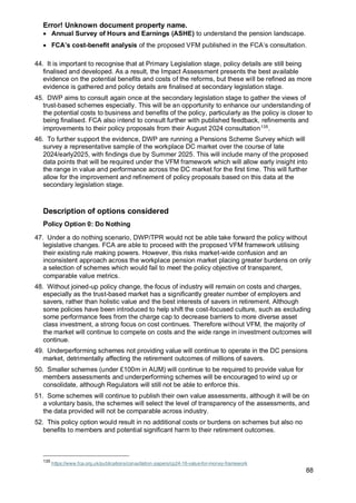 Error! Unknown document property name.
88
• Annual Survey of Hours and Earnings (ASHE) to understand the pension landscape.
• FCA’s cost-benefit analysis of the proposed VFM published in the FCA’s consultation.
44. It is important to recognise that at Primary Legislation stage, policy details are still being
finalised and developed. As a result, the Impact Assessment presents the best available
evidence on the potential benefits and costs of the reforms, but these will be refined as more
evidence is gathered and policy details are finalised at secondary legislation stage.
45. DWP aims to consult again once at the secondary legislation stage to gather the views of
trust-based schemes especially. This will be an opportunity to enhance our understanding of
the potential costs to business and benefits of the policy, particularly as the policy is closer to
being finalised. FCA also intend to consult further with published feedback, refinements and
improvements to their policy proposals from their August 2024 consultation135
.
46. To further support the evidence, DWP are running a Pensions Scheme Survey which will
survey a representative sample of the workplace DC market over the course of late
2024/early2025, with findings due by Summer 2025. This will include many of the proposed
data points that will be required under the VFM framework which will allow early insight into
the range in value and performance across the DC market for the first time. This will further
allow for the improvement and refinement of policy proposals based on this data at the
secondary legislation stage.
Description of options considered
Policy Option 0: Do Nothing
47. Under a do nothing scenario, DWP/TPR would not be able take forward the policy without
legislative changes. FCA are able to proceed with the proposed VFM framework utilising
their existing rule making powers. However, this risks market-wide confusion and an
inconsistent approach across the workplace pension market placing greater burdens on only
a selection of schemes which would fail to meet the policy objective of transparent,
comparable value metrics.
48. Without joined-up policy change, the focus of industry will remain on costs and charges,
especially as the trust-based market has a significantly greater number of employers and
savers, rather than holistic value and the best interests of savers in retirement. Although
some policies have been introduced to help shift the cost-focused culture, such as excluding
some performance fees from the charge cap to decrease barriers to more diverse asset
class investment, a strong focus on cost continues. Therefore without VFM, the majority of
the market will continue to compete on costs and the wide range in investment outcomes will
continue.
49. Underperforming schemes not providing value will continue to operate in the DC pensions
market, detrimentally affecting the retirement outcomes of millions of savers.
50. Smaller schemes (under £100m in AUM) will continue to be required to provide value for
members assessments and underperforming schemes will be encouraged to wind up or
consolidate, although Regulators will still not be able to enforce this.
51. Some schemes will continue to publish their own value assessments, although it will be on
a voluntary basis, the schemes will select the level of transparency of the assessments, and
the data provided will not be comparable across industry.
52. This policy option would result in no additional costs or burdens on schemes but also no
benefits to members and potential significant harm to their retirement outcomes.
135
https://www.fca.org.uk/publications/consultation-papers/cp24-16-value-for-money-framework
 