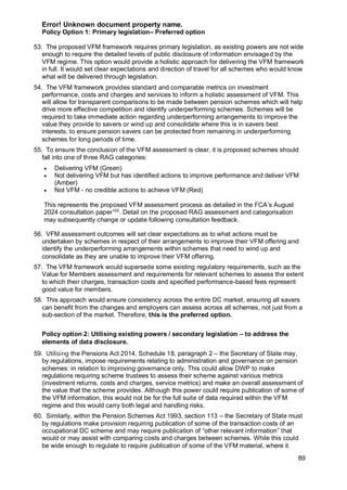Error! Unknown document property name.
89
Policy Option 1: Primary legislation– Preferred option
53. The proposed VFM framework requires primary legislation, as existing powers are not wide
enough to require the detailed levels of public disclosure of information envisaged by the
VFM regime. This option would provide a holistic approach for delivering the VFM framework
in full. It would set clear expectations and direction of travel for all schemes who would know
what will be delivered through legislation.
54. The VFM framework provides standard and comparable metrics on investment
performance, costs and charges and services to inform a holistic assessment of VFM. This
will allow for transparent comparisons to be made between pension schemes which will help
drive more effective competition and identify underperforming schemes. Schemes will be
required to take immediate action regarding underperforming arrangements to improve the
value they provide to savers or wind up and consolidate where this is in savers best
interests, to ensure pension savers can be protected from remaining in underperforming
schemes for long periods of time.
55. To ensure the conclusion of the VFM assessment is clear, it is proposed schemes should
fall into one of three RAG categories:
• Delivering VFM (Green)
• Not delivering VFM but has identified actions to improve performance and deliver VFM
(Amber)
• Not VFM - no credible actions to achieve VFM (Red)
This represents the proposed VFM assessment process as detailed in the FCA’s August
2024 consultation paper102
. Detail on the proposed RAG assessment and categorisation
may subsequently change or update following consultation feedback.
56. VFM assessment outcomes will set clear expectations as to what actions must be
undertaken by schemes in respect of their arrangements to improve their VFM offering and
identify the underperforming arrangements within schemes that need to wind up and
consolidate as they are unable to improve their VFM offering.
57. The VFM framework would supersede some existing regulatory requirements, such as the
Value for Members assessment and requirements for relevant schemes to assess the extent
to which their charges, transaction costs and specified performance-based fees represent
good value for members.
58. This approach would ensure consistency across the entire DC market, ensuring all savers
can benefit from the changes and employers can assess across all schemes, not just from a
sub-section of the market. Therefore, this is the preferred option.
Policy option 2: Utilising existing powers / secondary legislation – to address the
elements of data disclosure.
59. Utilising the Pensions Act 2014, Schedule 18, paragraph 2 – the Secretary of State may,
by regulations, impose requirements relating to administration and governance on pension
schemes: in relation to improving governance only. This could allow DWP to make
regulations requiring scheme trustees to assess their scheme against various metrics
(investment returns, costs and charges, service metrics) and make an overall assessment of
the value that the scheme provides. Although this power could require publication of some of
the VFM information, this would not be for the full suite of data required within the VFM
regime and this would carry both legal and handling risks.
60. Similarly, within the Pension Schemes Act 1993, section 113 – the Secretary of State must
by regulations make provision requiring publication of some of the transaction costs of an
occupational DC scheme and may require publication of “other relevant information” that
would or may assist with comparing costs and charges between schemes. While this could
be wide enough to regulate to require publication of some of the VFM material, where it
 
