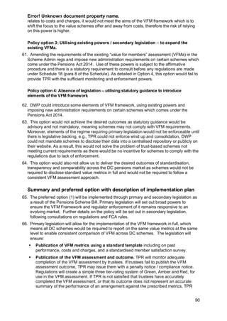 Error! Unknown document property name.
90
relates to costs and charges, it would not meet the aims of the VFM framework which is to
shift the focus to the value schemes offer and away from costs, therefore the risk of relying
on this power is higher.
Policy option 3: Utilising existing powers / secondary legislation – to expand the
existing VFMa.
61. Amending the requirements of the existing “value for members” assessment (VFMa) in the
Scheme Admin regs and impose new administration requirements on certain schemes which
come under the Pensions Act 2014. Use of these powers is subject to the affirmative
procedure and there is a statutory requirement to consult before any regulations are made
under Schedule 18 (para 8 of the Schedule). As detailed in Option 4, this option would fail to
provide TPR with the sufficient monitoring and enforcement powers.
Policy option 4: Absence of legislation – utilising statutory guidance to introduce
elements of the VFM framework
62. DWP could introduce some elements of VFM framework, using existing powers and
imposing new administration requirements on certain schemes which comes under the
Pensions Act 2014.
63. This option would not achieve the desired outcomes as statutory guidance would be
advisory and not mandatory, meaning schemes may not comply with VFM requirements.
Moreover, elements of the regime requiring primary legislation would not be enforceable until
there is legislative backing, e.g., TPR could not enforce wind up and consolidation, DWP
could not mandate schemes to disclose their data into a centralised repository or publicly on
their website. As a result, this would not solve the problem of trust-based schemes not
meeting current requirements as there would be no incentive for schemes to comply with the
regulations due to lack of enforcement.
64. This option would also not allow us to deliver the desired outcomes of standardisation,
transparency and comparability across the DC pensions market as schemes would not be
required to disclose standard value metrics in full and would not be required to follow a
consistent VFM assessment approach.
Summary and preferred option with description of implementation plan
65. The preferred option (1) will be implemented through primary and secondary legislation as
a result of the Pensions Scheme Bill. Primary legislation will set out broad powers to
ensure the VFM Framework and regulator enforcement of it remains responsive to an
evolving market. Further details on the policy will be set out in secondary legislation,
following consultations on regulations and FCA rules.
66. Primary legislation will allow for the implementation of the VFM framework in full, which
means all DC schemes would be required to report on the same value metrics at the same
level to enable consistent comparison of VFM across DC schemes. The legislation will
ensure:
▪ Publication of VFM metrics using a standard template including on past
performance, costs and charges, and a standardised member satisfaction survey.
▪ Publication of the VFM assessment and outcome. TPR will monitor adequate
completion of the VFM assessment by trustees. If trustees fail to publish the VFM
assessment outcome, TPR may issue them with a penalty notice / compliance notice.
Regulations will create a simple three tier-rating system of Green, Amber and Red, for
use in the VFM assessment. If TPR is not satisfied that trustees have accurately
completed the VFM assessment, or that its outcome does not represent an accurate
summary of the performance of an arrangement against the prescribed metrics, TPR
 