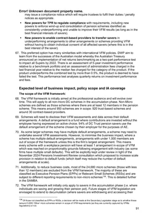 Error! Unknown document property name.
91
may issue a compliance notice which will require trustees to fulfil their duties / penalty
notices as appropriate.
▪ New powers for TPR to regulate compliance with requirements, including new
powers to enforce wind-up and consolidation of pension schemes identified as
consistently underperforming and unable to improve their VFM results (as long as in the
best financial interests of savers).
▪ New powers to enable contract-based providers to transfer savers in
underperforming arrangements to other arrangements or schemes providing VFM
without having to obtain individual consent of all affected savers (where this is in the
best interest of the saver).
67. This preferred option has many similarities with international VFM policies. DWP aim to
learn from the successes of the Australian model whereby the Australian Treasury
announced an implementation of net returns benchmarking as a two-part performance test
to impact all Supers by 2022. There is an assessment of 5-year investment performance
relative to a benchmark portfolio and an assessment of administration fees charged in the
last financial year relative to the median fee charged for the category of the product. If the
product underperforms the combined test by more than 0.5%, the product is deemed to have
failed the test. This performance test analyses quarterly returns on investment performance
and fees.
Expected level of business impact, policy scope and IA coverage
The scope of the VFM framework:
68. The VFM framework is initially aimed at the professional audience and will evolve over
time. This will apply to all non-micro DC schemes in the accumulation phase. Non-Micro
schemes are defined as those schemes where there are at least 12 members in the pension
scheme. This means around 950 schemes are in scope: 920 trust-based schemes and
around 30 contract-based providers.
69. Schemes will need to disclose their VFM assessments and data across their default
arrangements. A default arrangement is a fund where contributions are invested without the
employee having expressed an active choice. 94% of DC Trust pension savers use the
default arrangement of the scheme chosen by their employer for the purposes of AE.
70. As some larger schemes may have multiple default arrangements, a scheme may need to
undertake several VFM assessments. However, to minimise the business impact, where a
scheme has multiple default arrangements, arrangements with under 1,000 members are
out of scope of the framework unless this is the firm’s largest arrangement. This means
every scheme with a workplace pension will have at least 1 arrangement in-scope of VFM
which was reached on proportionality grounds following engagement with industry (as some
firms have multiple small defaults). This will be explicitly kept under review in light of the
November 2024 Pensions Investment Review consultation which proposed to increase scale
provision in relation to default funds (which itself may reduce the number of default
arrangements at scale).
71. Additionally, to reduce business costs, most of the 24,680 micro schemes (those with less
than 12 members) are excluded from the VFM framework. The majority of these are
classified as Executive Pension Plans (EPPs) or Relevant Small Schemes (RSSs) and are
subject to different reporting requirements to non-micro schemes136
. This is detailed further
in the SAMBA.
72. The VFM framework will initially only apply to savers in the accumulation phase (i.e. where
individuals are saving and growing their pension pot). Future stages of VFM legislation are
envisaged to extend to decumulation (where savers are withdrawing and accessing their
136
Of those not classified as EPPs or RSSs, a decision will be made at the Secondary Legislation stage as to whether these
(around 3,000) ‘Other’ micro schemes remain in scope of VFM requirements (as they are currently captured by VFMa
regulations) or not.
 