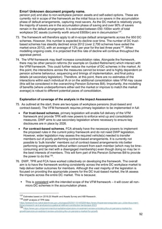 Error! Unknown document property name.
92
pension pot) and also to non-workplace pension assets and self-select options. These are
currently not in scope of the framework as the initial focus is on savers in the accumulation
phase of default arrangements, capturing most savers. As the DC market is relatively young,
the majority of savers are in the accumulation phase of saving and over 90% of savers
remain in the default arrangement. It is estimated between £50-100bn worth of total
workplace DC assets (currently worth around £600bn) are in decumulation137
.
73. The framework will therefore apply to all in-scope default arrangements across the 950 DC
schemes. However, this number is expected to decline over time. The number of DC trust-
based schemes has steadily declined since 2012 (over 2,700 schemes have exited the
market since 2012), with an average of 12% per year for the last three years138
. When
modelling ongoing costs, it is projected that this rate of decline will continue throughout the
appraisal period.
74. The VFM framework may itself increase consolidation rates. Alongside the framework,
there may be other pension reforms (for example on Guided Retirement) which interact with
the VFM framework. This could further reduce the number of DC schemes in the market. At
this point, the interactions across the measures cannot be known and is highly dependent on
pension scheme behaviour, sequencing and timings of implementation, and final policy
details (at secondary legislation). Therefore, at this point, there are no estimates of the
interactions within each individual IA or on the additional consolidation rates VFM may cause
(this will be considered in the overarching Pension Schemes Bill). Importantly, the modelling
of benefits (where underperformers either exit the market or improve to match the market
average) is robust to different potential paces of consolidation.
Explanation of coverage of the analysis in the Impact Assessment
75. As outlined at the start, there are two-types of workplace pensions (trust-based and
contract-based). The VFM framework requires primary legislation to be implemented in full:
• For trust-based schemes, primary legislation will enable full delivery of the VFM
framework and provide TPR with new powers to enforce wind up and consolidation
measures. DWP aims to use secondary legislation where necessary to ensure key
disclosures are in place by 2026.
• For contract-based schemes, FCA already have the necessary powers to implement
the proposed rules in the current policy framework and do not need DWP legislation.
However, wider legislation may assess the required vehicle(s) needed to transfer
members out of poorly performing contract-based arrangements. It is currently not
possible to ‘bulk transfer’ members out of contract-based arrangements into better
performing arrangements without written consent from each member (which may be time-
consuming and be met with a disengaged membership) even though doing so may be in
the best interests of members. This will form part of this Pension Schemes Bill to provide
the power to do this139
.
76. DWP, TPR and FCA have worked collectively on developing the framework. The overall
aim is to have the framework working consistently across the entire DC workplace market to
help deliver better outcomes for members. Although the vast majority of the legislation is
focused on providing the appropriate powers for the DC trust-based market, the IA assess
the impacts across the entire DC market. This is because:
▪ This is consistent with the intended scope of the VFM framework – it will cover all non-
micro DC schemes in the accumulation phase.
137
Estimates based on 2018-20 Wealth and Assets Survey and ABI Research.
138
DWP analysis of TPR data:
https://webarchive.nationalarchives.gov.uk/ukgwa/20250115145526/https://www.thepensionsregulator.gov.uk/en/document-
library/research-and-analysis/occupational-defined-contribution-landscape-2023
139
https://www.gov.uk/government/consultations/pensions-investment-review-unlocking-the-uk-pensions-market-for-
growth/pensions-investment-review-unlocking-the-uk-pensions-market-for-growth
 