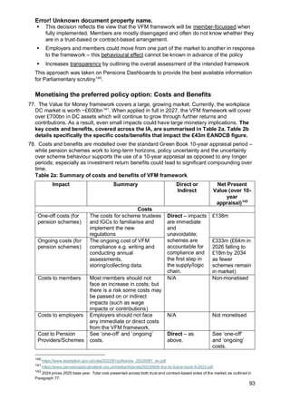 Error! Unknown document property name.
93
▪ This decision reflects the view that the VFM framework will be member-focussed when
fully implemented. Members are mostly disengaged and often do not know whether they
are in a trust-based or contract-based arrangement.
▪ Employers and members could move from one part of the market to another in response
to the framework – this behavioural effect cannot be known in advance of the policy
▪ Increases transparency by outlining the overall assessment of the intended framework
This approach was taken on Pensions Dashboards to provide the best available information
for Parliamentary scrutiny140
.
Monetising the preferred policy option: Costs and Benefits
77. The Value for Money framework covers a large, growing market. Currently, the workplace
DC market is worth ~£600bn141
. When applied in full in 2027, the VFM framework will cover
over £700bn in DC assets which will continue to grow through further returns and
contributions. As a result, even small impacts could have large monetary implications. The
key costs and benefits, covered across the IA, are summarised in Table 2a. Table 2b
details specifically the specific costs/benefits that impact the £43m EANDCB figure.
78. Costs and benefits are modelled over the standard Green Book 10-year appraisal period –
while pension schemes work to long-term horizons, policy uncertainty and the uncertainty
over scheme behaviour supports the use of a 10-year appraisal as opposed to any longer
periods; especially as investment return benefits could lead to significant compounding over
time.
Table 2a: Summary of costs and benefits of VFM framework
Impact Summary Direct or
Indirect
Net Present
Value (over 10-
year
appraisal)142
Costs
One-off costs (for
pension schemes)
The costs for scheme trustees
and IGCs to familiarise and
implement the new
regulations
Direct – impacts
are immediate
and
unavoidable;
schemes are
accountable for
compliance and
the first step in
the supply/logic
chain.
£138m
Ongoing costs (for
pension schemes)
The ongoing cost of VFM
compliance e.g. writing and
conducting annual
assessments,
storing/collecting data.
£333m (£64m in
2026 falling to
£18m by 2034
as fewer
schemes remain
in market)
Costs to members Most members should not
face an increase in costs; but
there is a risk some costs may
be passed on or indirect
impacts (such as wage
impacts or contributions)
N/A Non-monetised
Costs to employers Employers should not face
any immediate or direct costs
from the VFM framework.
N/A Not monetised
Cost to Pension
Providers/Schemes
See ‘one-off’ and ‘ongoing’
costs.
Direct – as
above.
See ‘one-off’
and ‘ongoing’
costs.
140
https://www.legislation.gov.uk/ukia/2022/81/pdfs/ukia_20220081_en.pdf
141
https://www.pensionspolicyinstitute.org.uk/media/xfybvxtq/20230926-the-dc-future-book-9-2023.pdf
142
2024 prices 2025 base year. Total cost presented across both trust and contract-based sides of the market; as outlined in
Paragraph 77.
 
