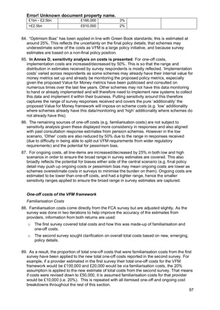 Error! Unknown document property name.
97
£1bn - £2.5bn £166,000 3%
>£2.5bn £910,000 2%
84. “Optimism Bias” has been applied in line with Green Book standards; this is estimated at
around 25%. This reflects the uncertainty on the final policy details, that schemes may
underestimate some of the costs as VFM is a large policy initiative, and because survey
estimates are based on a non-final policy position.
85. In Annex D, sensitivity analysis on costs is presented. For one-off costs,
implementation costs are increased/decreased by 50%. This is so that the range and
distribution in estimates received by survey respondents is mostly reflected. ‘Implementation
costs’ varied across respondents as some schemes may already have their internal value for
money metrics set up and already be monitoring the proposed policy metrics, especially
given the proposed Value for Money metrics have been publicised and consulted on
numerous times over the last few years. Other schemes may not have this data monitoring
to hand or already implemented and will therefore need to implement new systems to collect
this data and implement it within their business. Putting sensitivity around this therefore
captures the range of survey responses received and covers the pure ‘additionality’ the
proposed Value for Money framework will impose on scheme costs (e.g. ‘low’ additionality
where schemes already have this data/monitoring and ‘high’ additionality where schemes do
not already have this).
86. The remaining sources of one-off costs (e.g. familiarisation costs) are not subject to
sensitivity analysis given these displayed more consistency in responses and also aligned
with past consultation response estimates from pension schemes. However in the low
scenario, ‘Other’ costs are also reduced by 50% due to the range in responses received
(due to difficulty in being able to split out VFM requirements from wider regulatory
requirements) and the potential for pessimism bias.
87. For ongoing costs, all line-items are increased/decreased by 25% in both low and high
scenarios in order to ensure the broad range in survey estimates are covered. This also
broadly reflects the potential for biases either side of the central scenario (e.g. final policy
detail may push up ongoing costs or pessimism bias may mean ongoing costs are lower as
schemes overestimate costs in surveys to minimise the burden on them). Ongoing costs are
estimated to be lower than one-off costs, and had a tighter range, hence the smaller
sensitivity ranges applied to ensure the broad range in survey estimates are captured.
One-off costs of the VFM framework
Familiarisation Costs
88. Familiarisation costs come directly from the FCA survey but are adjusted slightly. As the
survey was done in two iterations to help improve the accuracy of the estimates from
providers, information from both returns are used:
o The first survey covered total costs and how this was made-up of familiarisation and
one-off costs.
o The second survey sought clarification on overall total costs based on new, emerging,
policy details.
89. As a result, the proportion of total one-off costs that were familiarisation costs from the first
survey have been applied to the new total one-off costs reported in the second survey. For
example, if a provider estimated in the first survey their total one-off costs for the VFM
framework would be £100,000 and £20,000 would be via familiarisation costs, the 20%
assumption is applied to the new estimate of total costs from the second survey. That means
if costs were revised down to £50,000, it is assumed familiarisation costs for that provider
would be £10,000 (i.e. 20%). This is repeated with all itemised one-off and ongoing cost
breakdowns throughout the rest of this section.
 