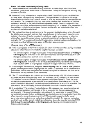 Error! Unknown document property name.
99
93. These cost estimates have been broadly consistent across surveys and consultation
responses, giving some reassurance to the estimates. Though it is recognised this may vary
scheme-to-scheme.
94. Underperforming arrangements may face the one-off cost of looking to consolidate their
scheme with a value-providing arrangement. This has not been monetised at this stage.
Consolidation and/or wind-up costs as a result of VFM are assumed to be a transfer of costs
and benefits. The consolidating/winding up scheme may lose their assets (a cost) but this
represents a benefit to the consolidating vehicle/wider market. Despite consolidation and
winding up being clear and significant potential outcomes of our proposed VFM framework, it
has not been modelled to schemes as the costs and benefits are expected to offset one
another at the whole-market level.
95. The costs will continue to be improved at the secondary legislation stage where firms will
be able to more accurately estimate their expected costs of the framework based on more
detailed information. It is also important to note there may be some savings to schemes
which offset some of the costs helping to reduce the additional regulatory burden. For
example, the VFM assessment report will replace some existing regulatory duties placed on
schemes (e.g. Chair’s Statements, Value for Members assessments).
Ongoing costs of the VFM framework
96. Total ongoing costs of the VFM framework are taken from the same FCA survey described
above and follow the same method of a weighted average approach.
• The annual weighted average ongoing cost in the contract-based market is £190,000 per
scheme per year. Multiplied by the 30 in-scope contract-based providers results in £6m
of ongoing costs across contract-based providers.
• The annual weighted average ongoing cost in the trust-based market is £55,000 per
scheme per year. Multiplied by the 845 trust-based schemes projected to be in-scope by
2026 results in £47m of ongoing costs across all in-scope trust-based schemes.
97. Accounting for optimism bias, this gives a total ongoing cost of £66m in 2026 (constant
prices), the first year in which ongoing costs will be felt. As expected, this is lower than that
provided for one-off costs as systems will already be in place across firms and staff will be
familiar with the requirements of the framework.
98. The DC market is expected to continue to consolidate (around 12% fall in the number of
schemes per year). Using the past trend, it is estimated the DC market could have around
350 schemes by the end of the 10-year appraisal period (see Figure 7). Given the large
number of smaller pension schemes in the trust-based market, this is expected to be the
area consolidation occurs with the contract-based market stays at around 30 providers. This
also reflects the lack of readily available information on contract-based schemes.
99. It is noted that VFM, or other Pension Schemes Bill measures, may speed up or interact
with further consolidation but the scale of this is uncertain. It is therefore assumed to
continue at a 12% annual consolidation rate. Although it is reasonable to expect VFM to
consolidate the market further, and this could accelerate the current consolidation level, this
effect cannot be known in advance and the VFM provides the opportunity for poorer
performing schemes to improve (rather than just exit the market). On balance, continuing
existing trends and the benefit modelling methodology shows the potential benefits of VFM
both through the consolidation and/or improvement of poor-performing schemes into
higher performing ones.
 