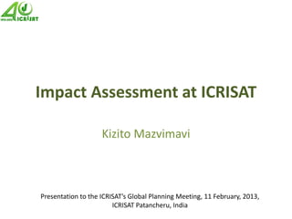 Impact Assessment at ICRISAT
Kizito Mazvimavi
Presentation to the ICRISAT’s Global Planning Meeting, 11 February, 2013,
ICRISAT Patancheru, India
 