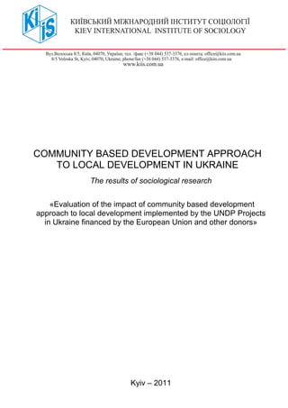COMMUNITY BASED DEVELOPMENT APPROACH
TO LOCAL DEVELOPMENT IN UKRAINE
The results of sociological research
«Evaluation of the impact of community based development
approach to local development implemented by the UNDP Projects
in Ukraine financed by the European Union and other donors»
Kyiv – 2011
 