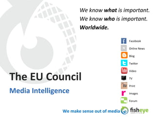 We	
  know	
  what	
  is	
  important.	
  	
  
                                  We	
  know	
  who	
  is	
  important.	
  
                                  Worldwide.	
  
                                  	
  
                                                                           Facebook	
  

                                                                     N	
   Online	
  News	
  

                                                                           Blog	
  

                                                                           Twi3er	
  

                                                                           Video	
  

The	
  EU	
  Council	
                                                     TV	
  

                                                                           Print	
  

Media	
  Intelligence	
                                                    Images	
  

                                                                           Forum	
  


                     We	
  make	
  sense	
  out	
  of	
  media	
  
 