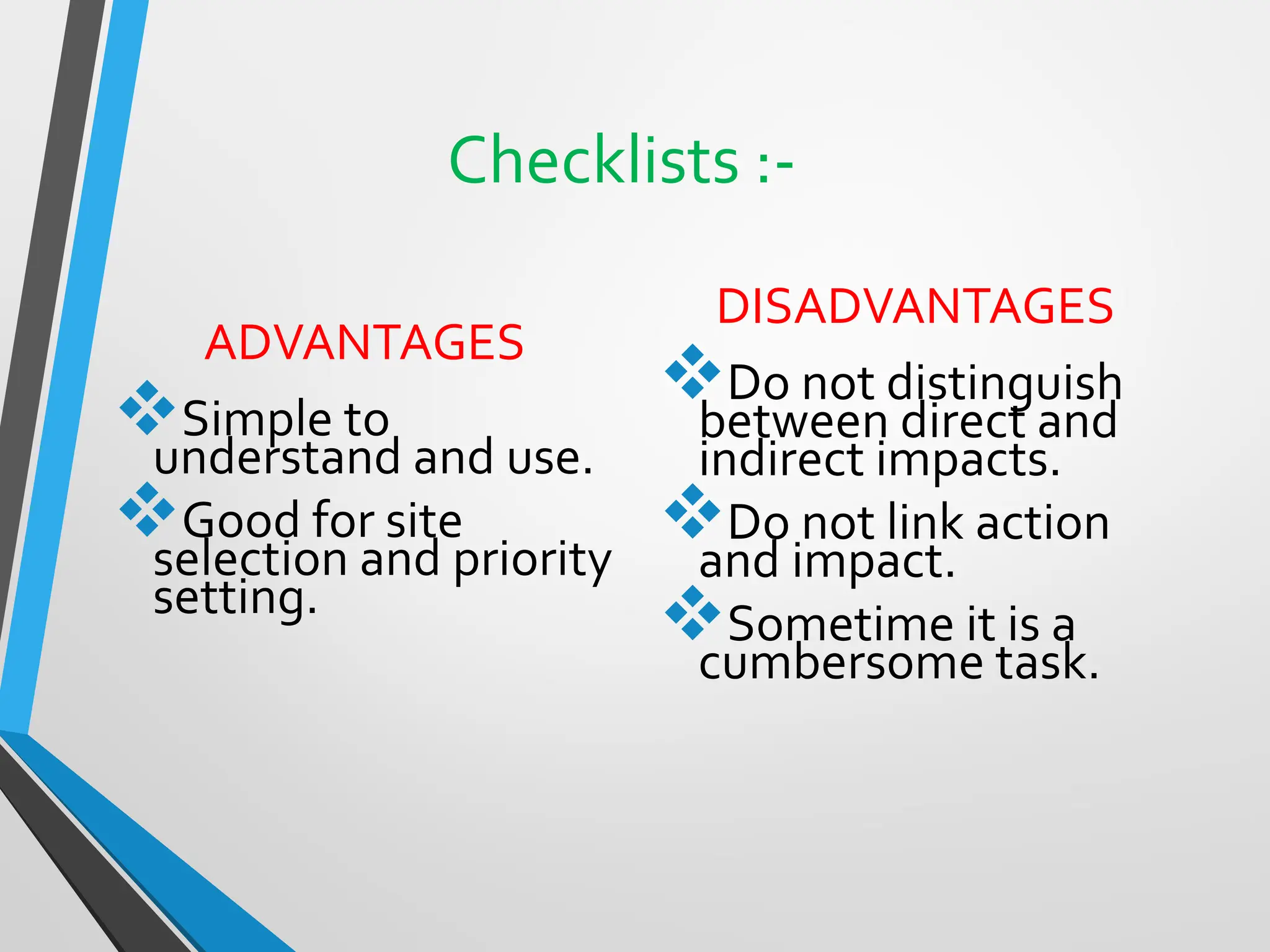 Checklists :-
ADVANTAGES
❖Simple to
understand and use.
❖Good for site
selection and priority
setting.
DISADVANTAGES
❖Do not distinguish
between direct and
indirect impacts.
❖Do not link action
and impact.
❖Sometime it is a
cumbersome task.
 
