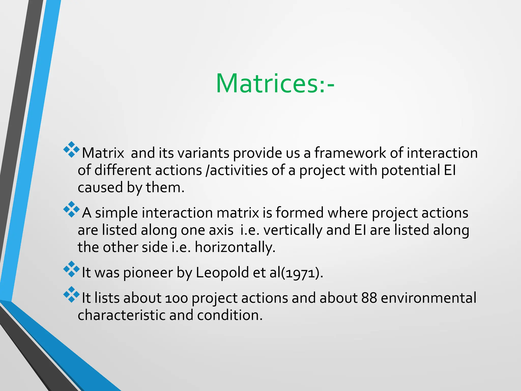 Matrices:-
❖Matrix and its variants provide us a framework of interaction
of different actions /activities of a project with potential EI
caused by them.
❖A simple interaction matrix is formed where project actions
are listed along one axis i.e. vertically and EI are listed along
the other side i.e. horizontally.
❖It was pioneer by Leopold et al(1971).
❖It lists about 100 project actions and about 88 environmental
characteristic and condition.
 
