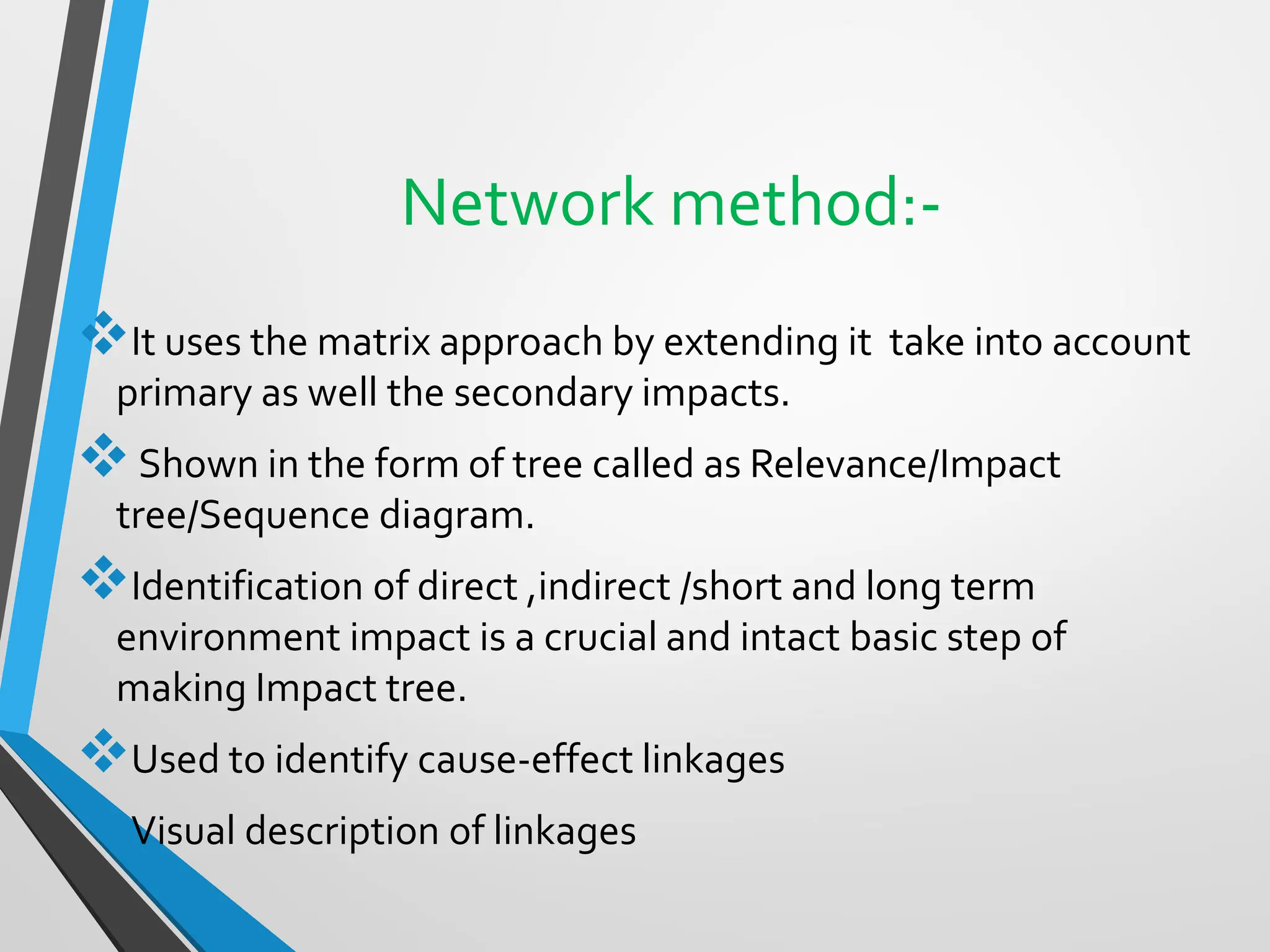 Network method:-
❖It uses the matrix approach by extending it take into account
primary as well the secondary impacts.
❖Shown in the form of tree called as Relevance/Impact
tree/Sequence diagram.
❖Identification of direct ,indirect /short and long term
environment impact is a crucial and intact basic step of
making Impact tree.
❖Used to identify cause-effect linkages
❖Visual description of linkages
 