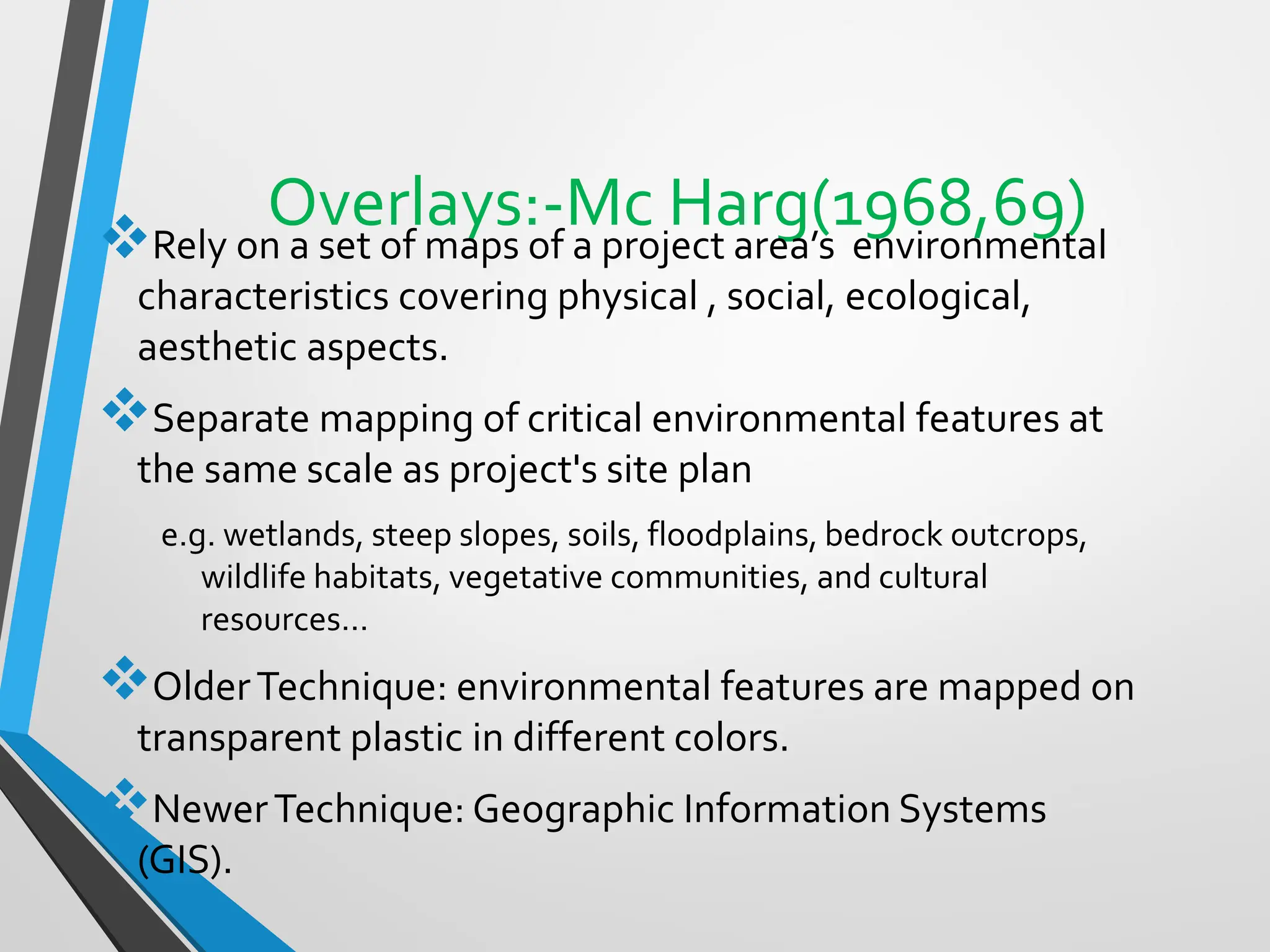 Overlays:-Mc Harg(1968,69)
❖Rely on a set of maps of a project area’s environmental
characteristics covering physical , social, ecological,
aesthetic aspects.
❖Separate mapping of critical environmental features at
the same scale as project's site plan
e.g. wetlands, steep slopes, soils, floodplains, bedrock outcrops,
wildlife habitats, vegetative communities, and cultural
resources...
❖OlderTechnique: environmental features are mapped on
transparent plastic in different colors.
❖NewerTechnique: Geographic Information Systems
(GIS).
 