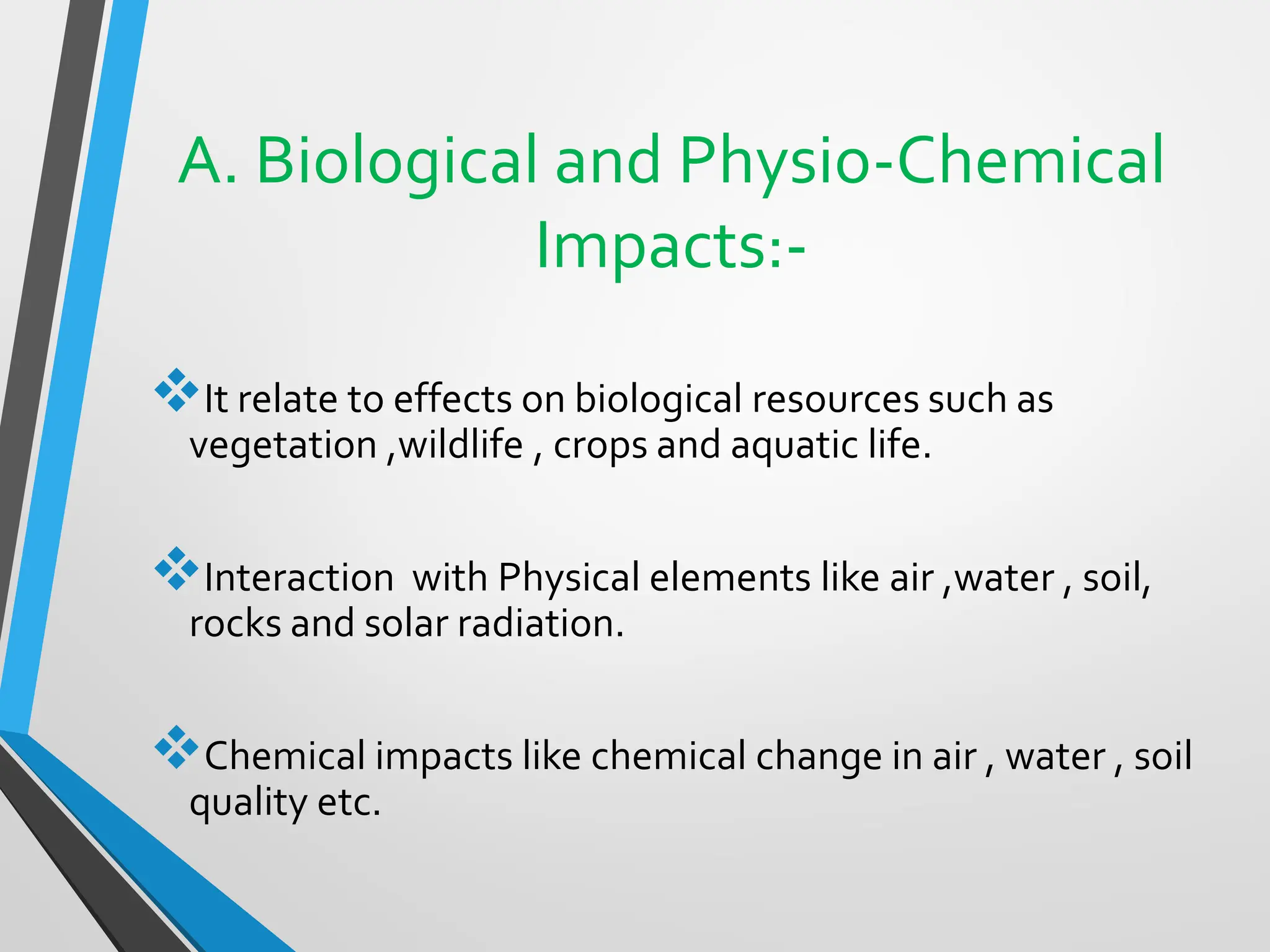 A. Biological and Physio-Chemical
Impacts:-
❖It relate to effects on biological resources such as
vegetation ,wildlife , crops and aquatic life.
❖Interaction with Physical elements like air ,water , soil,
rocks and solar radiation.
❖Chemical impacts like chemical change in air , water , soil
quality etc.
 