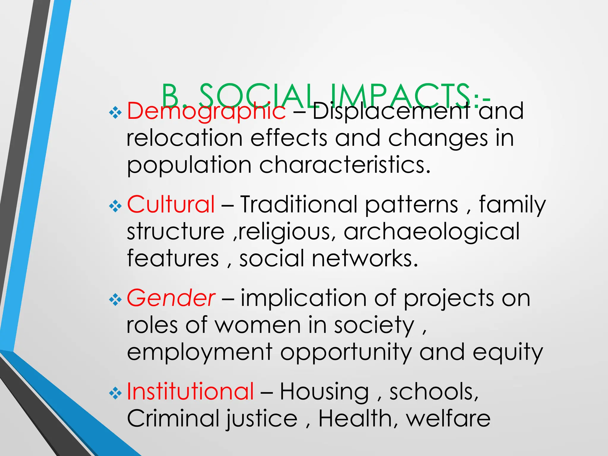 B. SOCIAL IMPACTS:-
❖ Demographic – Displacement and
relocation effects and changes in
population characteristics.
❖ Cultural – Traditional patterns , family
structure ,religious, archaeological
features , social networks.
❖ Gender – implication of projects on
roles of women in society ,
employment opportunity and equity
❖ Institutional – Housing , schools,
Criminal justice , Health, welfare
 