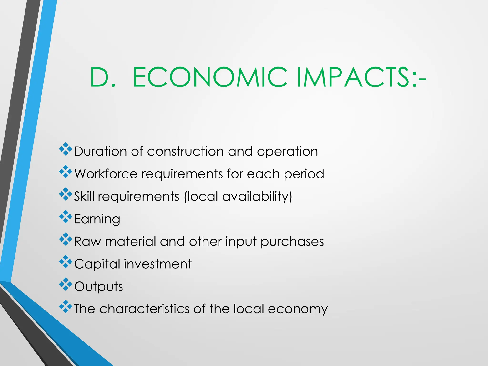 D. ECONOMIC IMPACTS:-
❖Duration of construction and operation
❖Workforce requirements for each period
❖Skill requirements (local availability)
❖Earning
❖Raw material and other input purchases
❖Capital investment
❖Outputs
❖The characteristics of the local economy
 