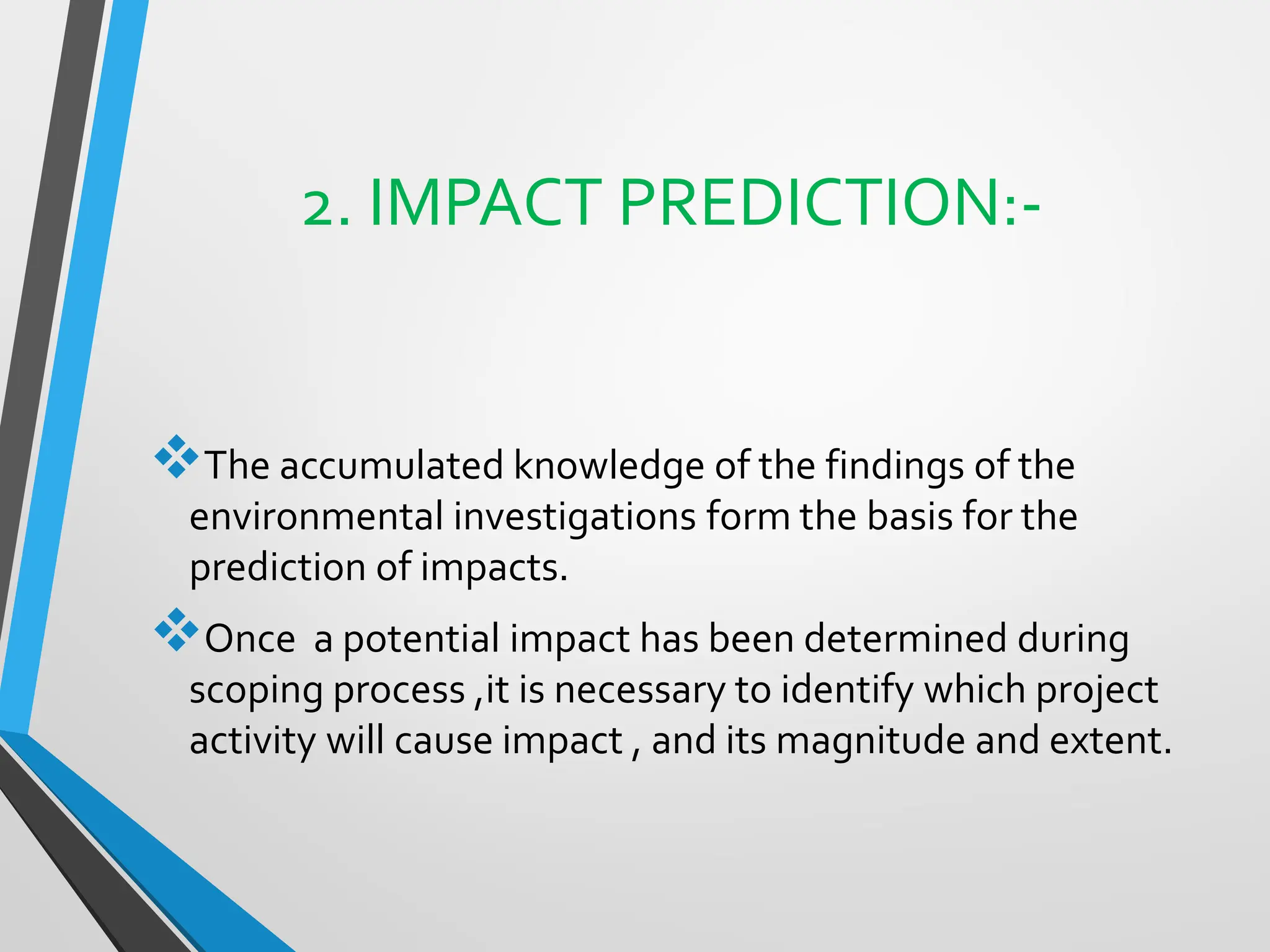 2. IMPACT PREDICTION:-
❖The accumulated knowledge of the findings of the
environmental investigations form the basis for the
prediction of impacts.
❖Once a potential impact has been determined during
scoping process ,it is necessary to identify which project
activity will cause impact , and its magnitude and extent.
 